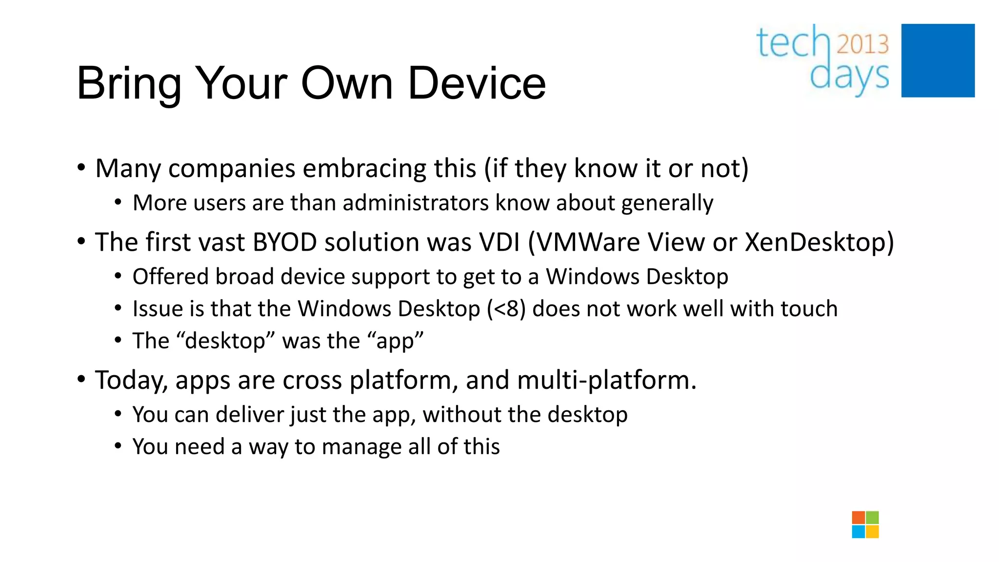 Bring Your Own Device
• Many companies embracing this (if they know it or not)
   • More users are than administrators know about generally
• The first vast BYOD solution was VDI (VMWare View or XenDesktop)
   • Offered broad device support to get to a Windows Desktop
   • Issue is that the Windows Desktop (<8) does not work well with touch
   • The “desktop” was the “app”
• Today, apps are cross platform, and multi-platform.
   • You can deliver just the app, without the desktop
   • You need a way to manage all of this
 