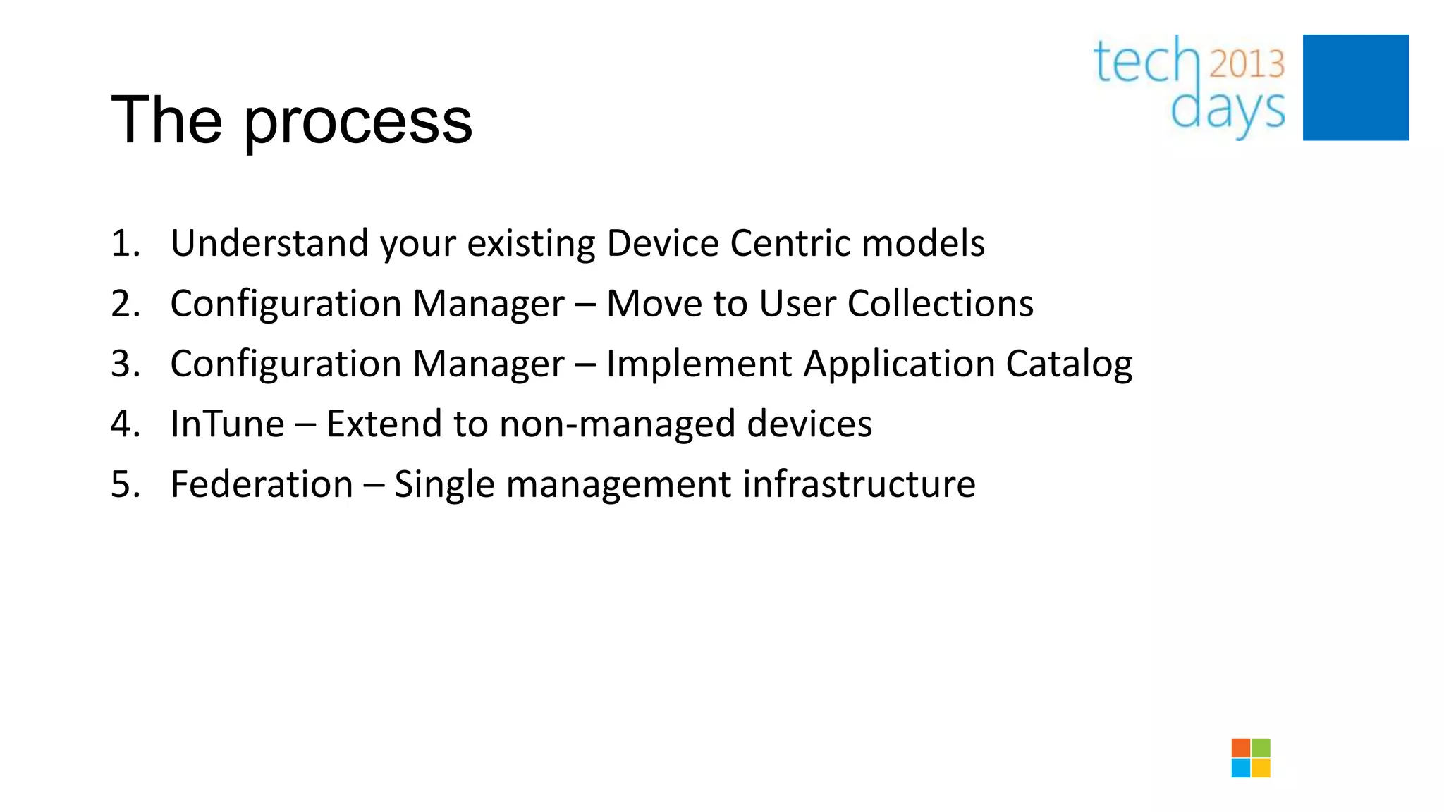 The process
1.   Understand your existing Device Centric models
2.   Configuration Manager – Move to User Collections
3.   Configuration Manager – Implement Application Catalog
4.   InTune – Extend to non-managed devices
5.   Federation – Single management infrastructure
 