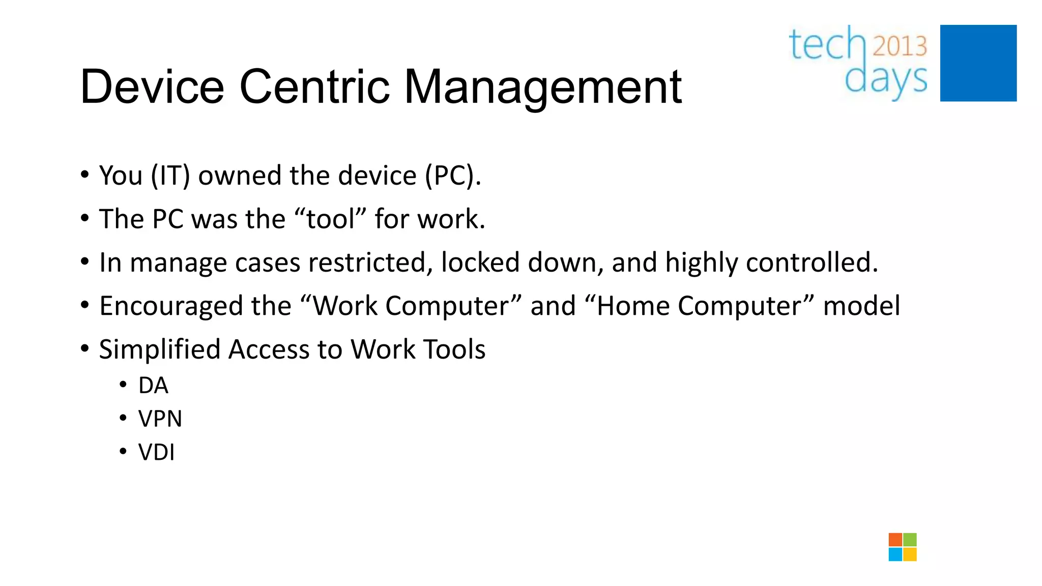 Device Centric Management
• You (IT) owned the device (PC).
• The PC was the “tool” for work.
• In manage cases restricted, locked down, and highly controlled.
• Encouraged the “Work Computer” and “Home Computer” model
• Simplified Access to Work Tools
   • DA
   • VPN
   • VDI
 