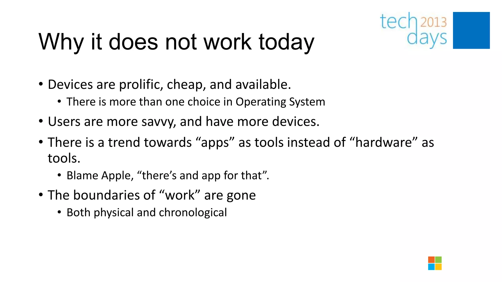 Why it does not work today
• Devices are prolific, cheap, and available.
   • There is more than one choice in Operating System
• Users are more savvy, and have more devices.
• There is a trend towards “apps” as tools instead of “hardware” as
  tools.
   • Blame Apple, “there’s and app for that”.
• The boundaries of “work” are gone
   • Both physical and chronological
 