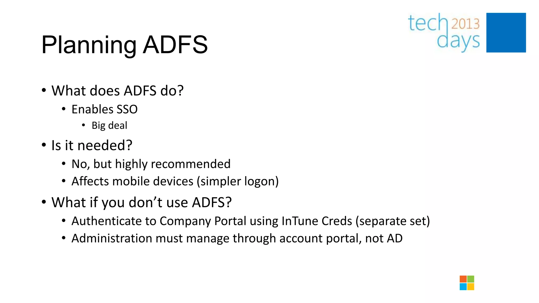 Planning ADFS
• What does ADFS do?
   • Enables SSO
      • Big deal
• Is it needed?
   • No, but highly recommended
   • Affects mobile devices (simpler logon)
• What if you don’t use ADFS?
   • Authenticate to Company Portal using InTune Creds (separate set)
   • Administration must manage through account portal, not AD
 