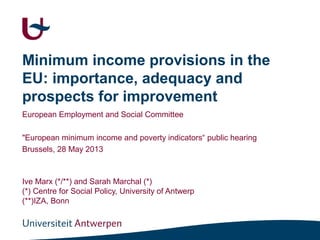 Minimum income provisions in the
EU: importance, adequacy and
prospects for improvement
European Employment and Social Committee
"European minimum income and poverty indicators“ public hearing
Brussels, 28 May 2013
Ive Marx (*/**) and Sarah Marchal (*)
(*) Centre for Social Policy, University of Antwerp
(**)IZA, Bonn
 
