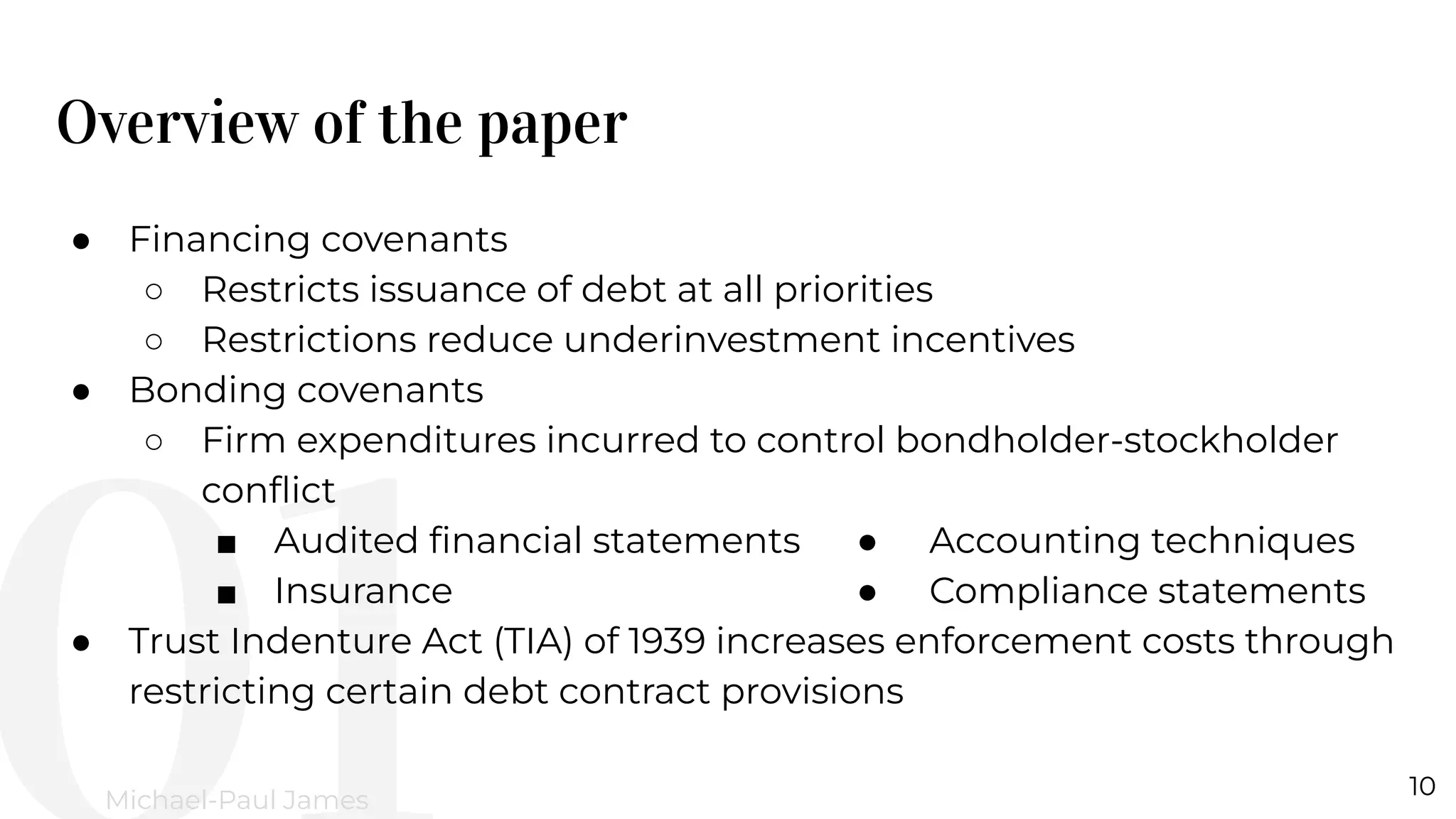 Overview of the paper
10
Michael-Paul James
● Financing covenants
○ Restricts issuance of debt at all priorities
○ Restrictions reduce underinvestment incentives
● Bonding covenants
○ Firm expenditures incurred to control bondholder-stockholder
conﬂict
■ Audited ﬁnancial statements ● Accounting techniques
■ Insurance ● Compliance statements
● Trust Indenture Act (TIA) of 1939 increases enforcement costs through
restricting certain debt contract provisions
 