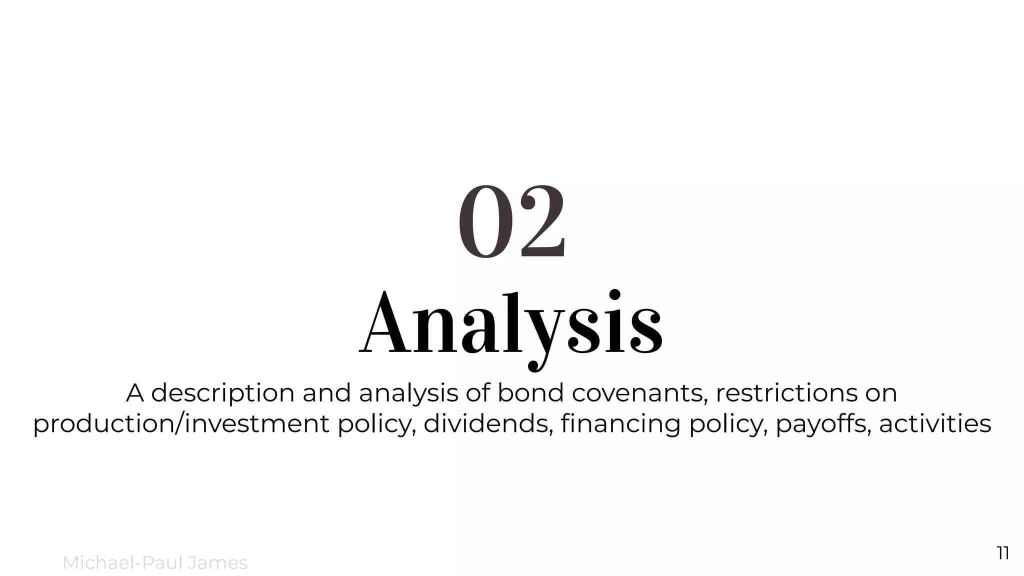 Analysis
02
A description and analysis of bond covenants, restrictions on
production/investment policy, dividends, ﬁnancing policy, payoffs, activities
11
Michael-Paul James
 