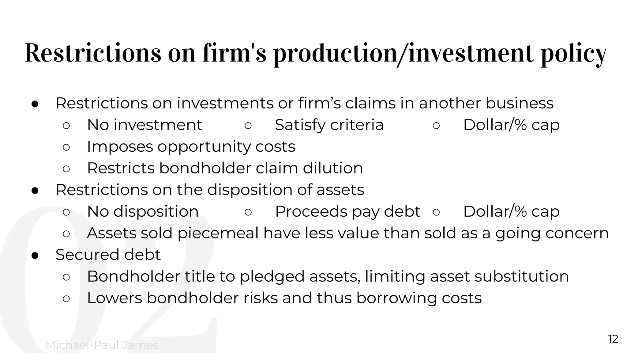 Restrictions on firm's production/investment policy
12
Michael-Paul James
● Restrictions on investments or ﬁrm’s claims in another business
○ No investment ○ Satisfy criteria ○ Dollar/% cap
○ Imposes opportunity costs
○ Restricts bondholder claim dilution
● Restrictions on the disposition of assets
○ No disposition ○ Proceeds pay debt ○ Dollar/% cap
○ Assets sold piecemeal have less value than sold as a going concern
● Secured debt
○ Bondholder title to pledged assets, limiting asset substitution
○ Lowers bondholder risks and thus borrowing costs
 