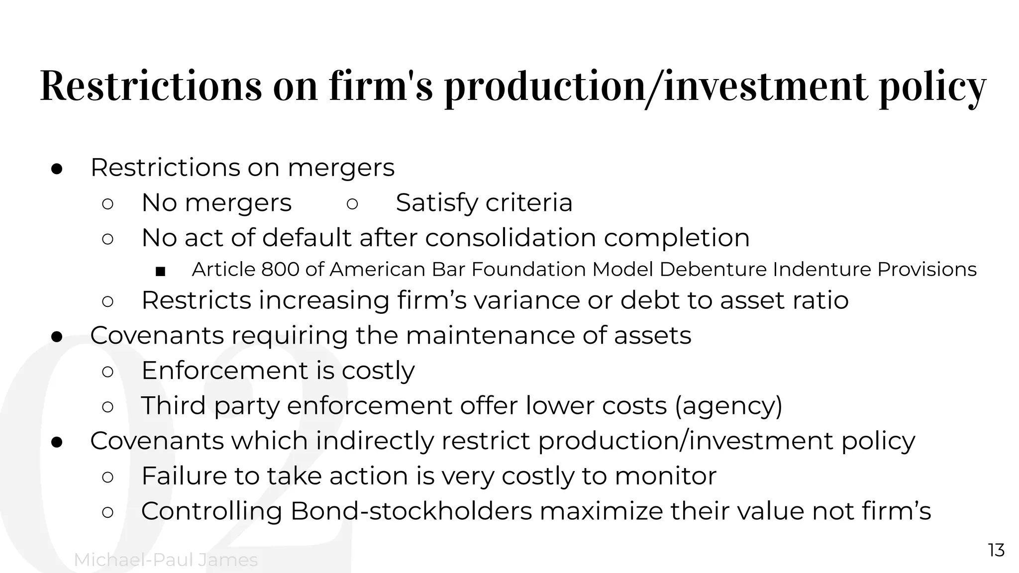 Restrictions on firm's production/investment policy
13
Michael-Paul James
● Restrictions on mergers
○ No mergers ○ Satisfy criteria
○ No act of default after consolidation completion
■ Article 800 of American Bar Foundation Model Debenture Indenture Provisions
○ Restricts increasing ﬁrm’s variance or debt to asset ratio
● Covenants requiring the maintenance of assets
○ Enforcement is costly
○ Third party enforcement offer lower costs (agency)
● Covenants which indirectly restrict production/investment policy
○ Failure to take action is very costly to monitor
○ Controlling Bond-stockholders maximize their value not ﬁrm’s
 
