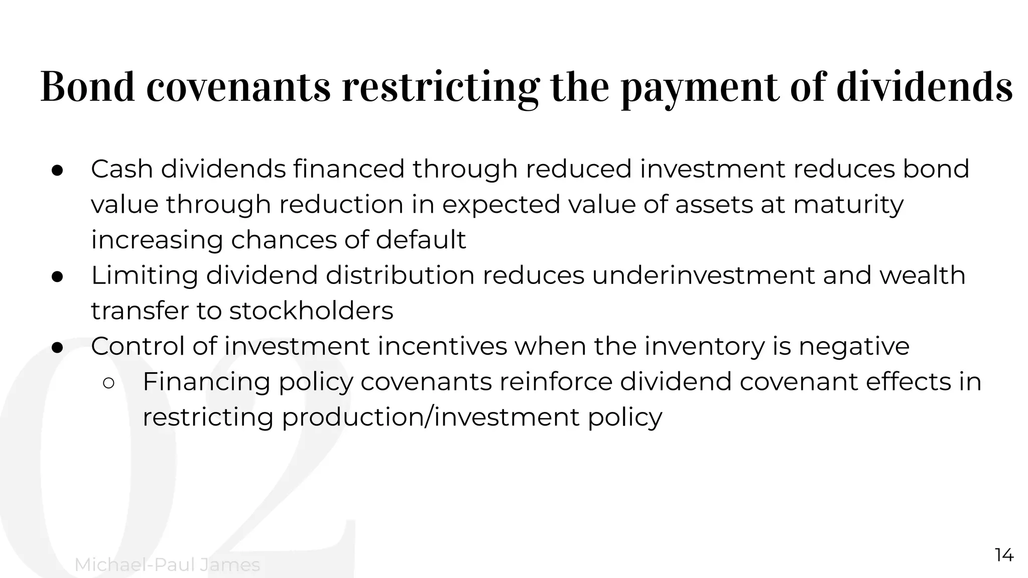 Bond covenants restricting the payment of dividends
14
Michael-Paul James
● Cash dividends ﬁnanced through reduced investment reduces bond
value through reduction in expected value of assets at maturity
increasing chances of default
● Limiting dividend distribution reduces underinvestment and wealth
transfer to stockholders
● Control of investment incentives when the inventory is negative
○ Financing policy covenants reinforce dividend covenant effects in
restricting production/investment policy
 