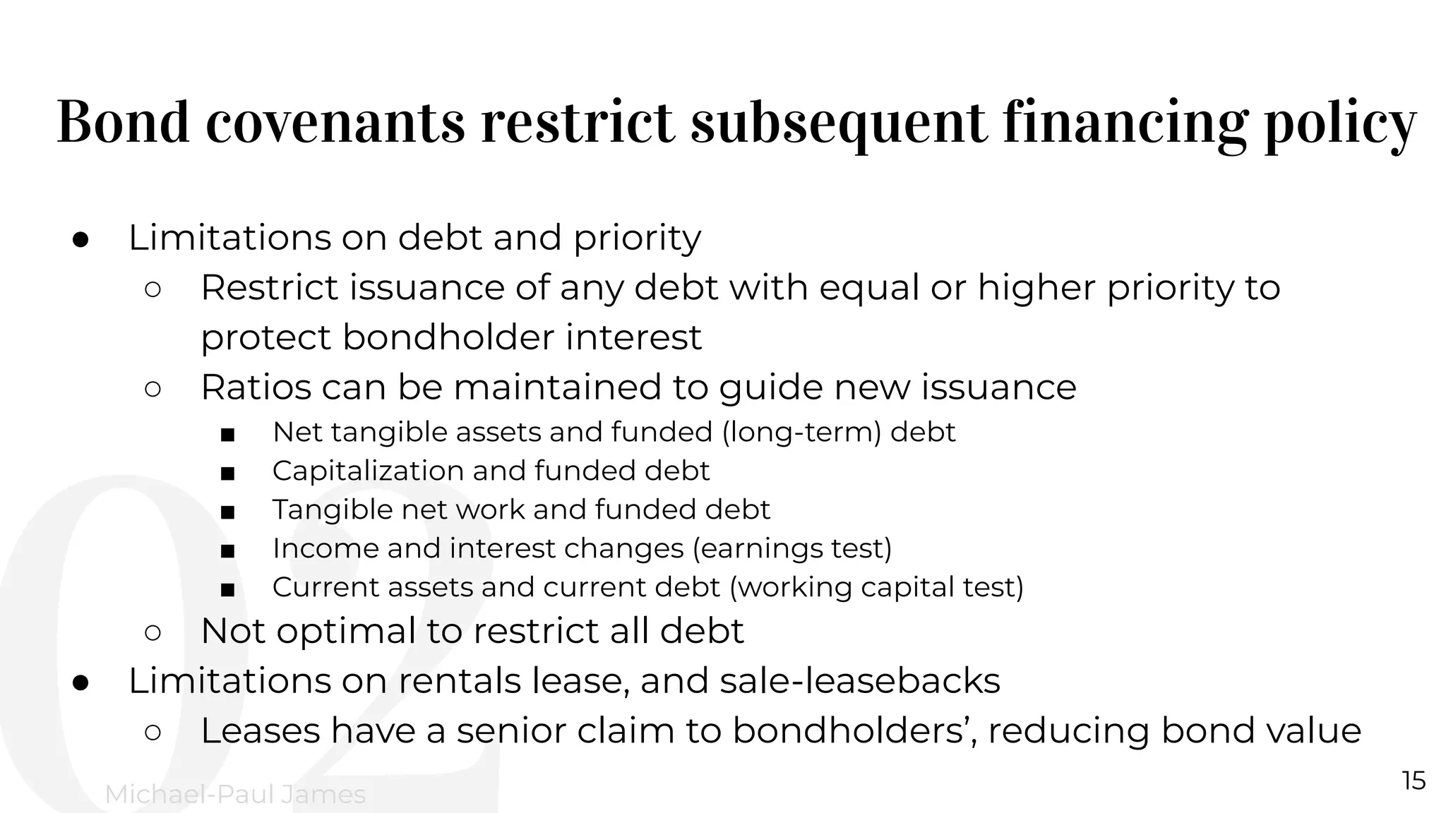 Bond covenants restrict subsequent financing policy
15
Michael-Paul James
● Limitations on debt and priority
○ Restrict issuance of any debt with equal or higher priority to
protect bondholder interest
○ Ratios can be maintained to guide new issuance
■ Net tangible assets and funded (long-term) debt
■ Capitalization and funded debt
■ Tangible net work and funded debt
■ Income and interest changes (earnings test)
■ Current assets and current debt (working capital test)
○ Not optimal to restrict all debt
● Limitations on rentals lease, and sale-leasebacks
○ Leases have a senior claim to bondholders’, reducing bond value
 