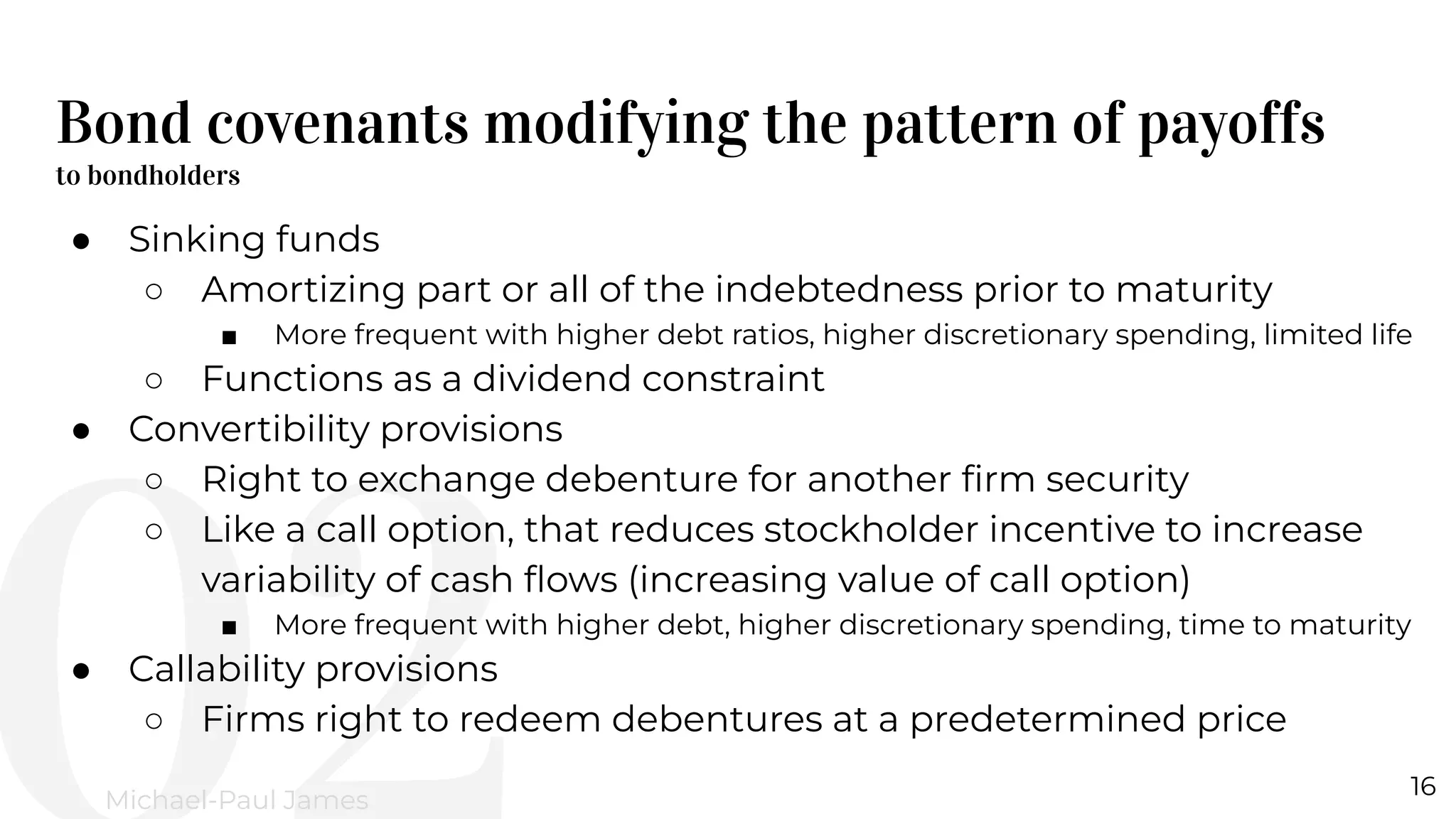 Bond covenants modifying the pattern of payoffs
to bondholders
16
Michael-Paul James
● Sinking funds
○ Amortizing part or all of the indebtedness prior to maturity
■ More frequent with higher debt ratios, higher discretionary spending, limited life
○ Functions as a dividend constraint
● Convertibility provisions
○ Right to exchange debenture for another ﬁrm security
○ Like a call option, that reduces stockholder incentive to increase
variability of cash ﬂows (increasing value of call option)
■ More frequent with higher debt, higher discretionary spending, time to maturity
● Callability provisions
○ Firms right to redeem debentures at a predetermined price
 