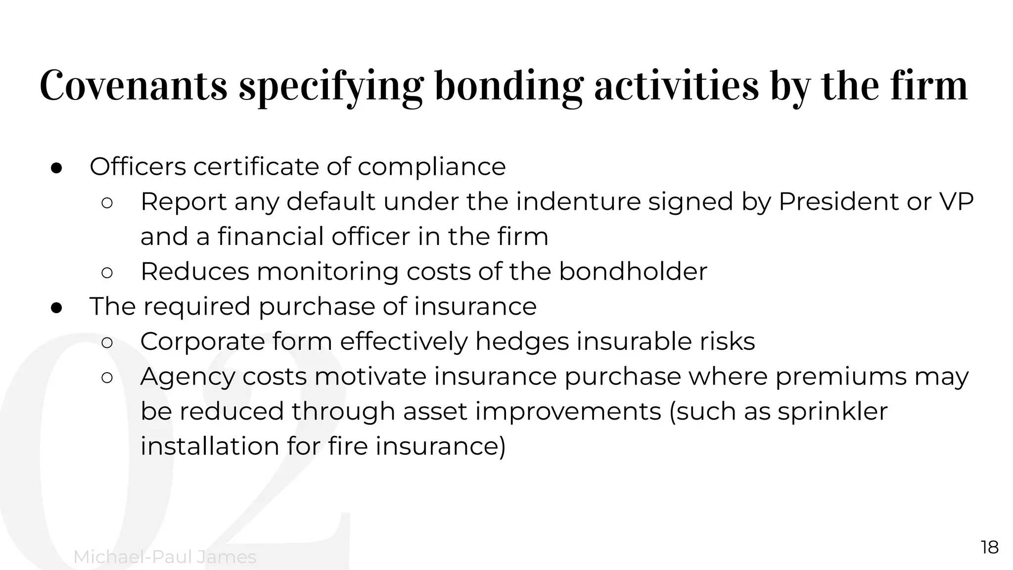 Covenants specifying bonding activities by the firm
18
Michael-Paul James
● Ofﬁcers certiﬁcate of compliance
○ Report any default under the indenture signed by President or VP
and a ﬁnancial ofﬁcer in the ﬁrm
○ Reduces monitoring costs of the bondholder
● The required purchase of insurance
○ Corporate form effectively hedges insurable risks
○ Agency costs motivate insurance purchase where premiums may
be reduced through asset improvements (such as sprinkler
installation for ﬁre insurance)
 