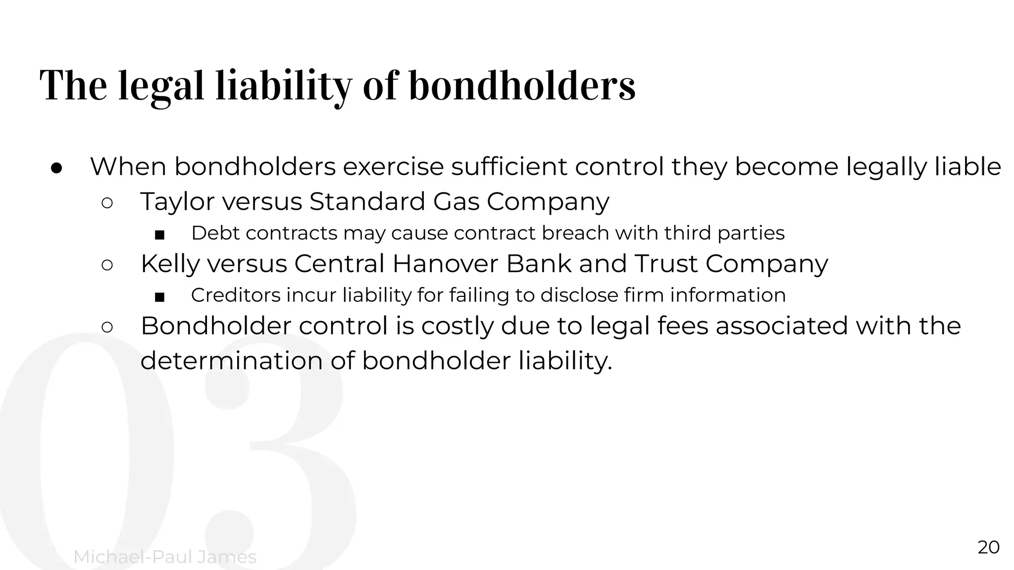 The legal liability of bondholders
20
Michael-Paul James
● When bondholders exercise sufﬁcient control they become legally liable
○ Taylor versus Standard Gas Company
■ Debt contracts may cause contract breach with third parties
○ Kelly versus Central Hanover Bank and Trust Company
■ Creditors incur liability for failing to disclose ﬁrm information
○ Bondholder control is costly due to legal fees associated with the
determination of bondholder liability.
 