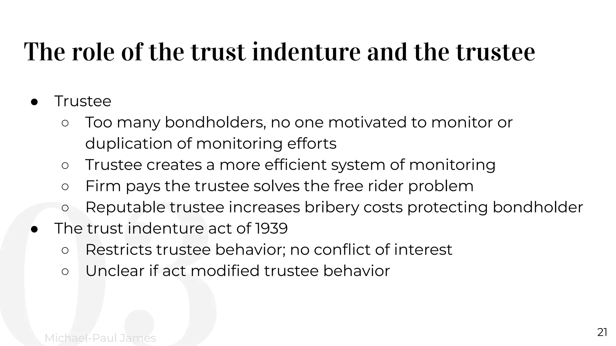 The role of the trust indenture and the trustee
21
Michael-Paul James
● Trustee
○ Too many bondholders, no one motivated to monitor or
duplication of monitoring efforts
○ Trustee creates a more efﬁcient system of monitoring
○ Firm pays the trustee solves the free rider problem
○ Reputable trustee increases bribery costs protecting bondholder
● The trust indenture act of 1939
○ Restricts trustee behavior; no conﬂict of interest
○ Unclear if act modiﬁed trustee behavior
 