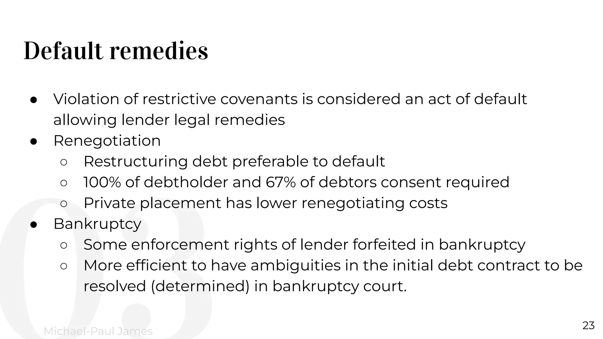 Default remedies
23
Michael-Paul James
● Violation of restrictive covenants is considered an act of default
allowing lender legal remedies
● Renegotiation
○ Restructuring debt preferable to default
○ 100% of debtholder and 67% of debtors consent required
○ Private placement has lower renegotiating costs
● Bankruptcy
○ Some enforcement rights of lender forfeited in bankruptcy
○ More efﬁcient to have ambiguities in the initial debt contract to be
resolved (determined) in bankruptcy court.
 