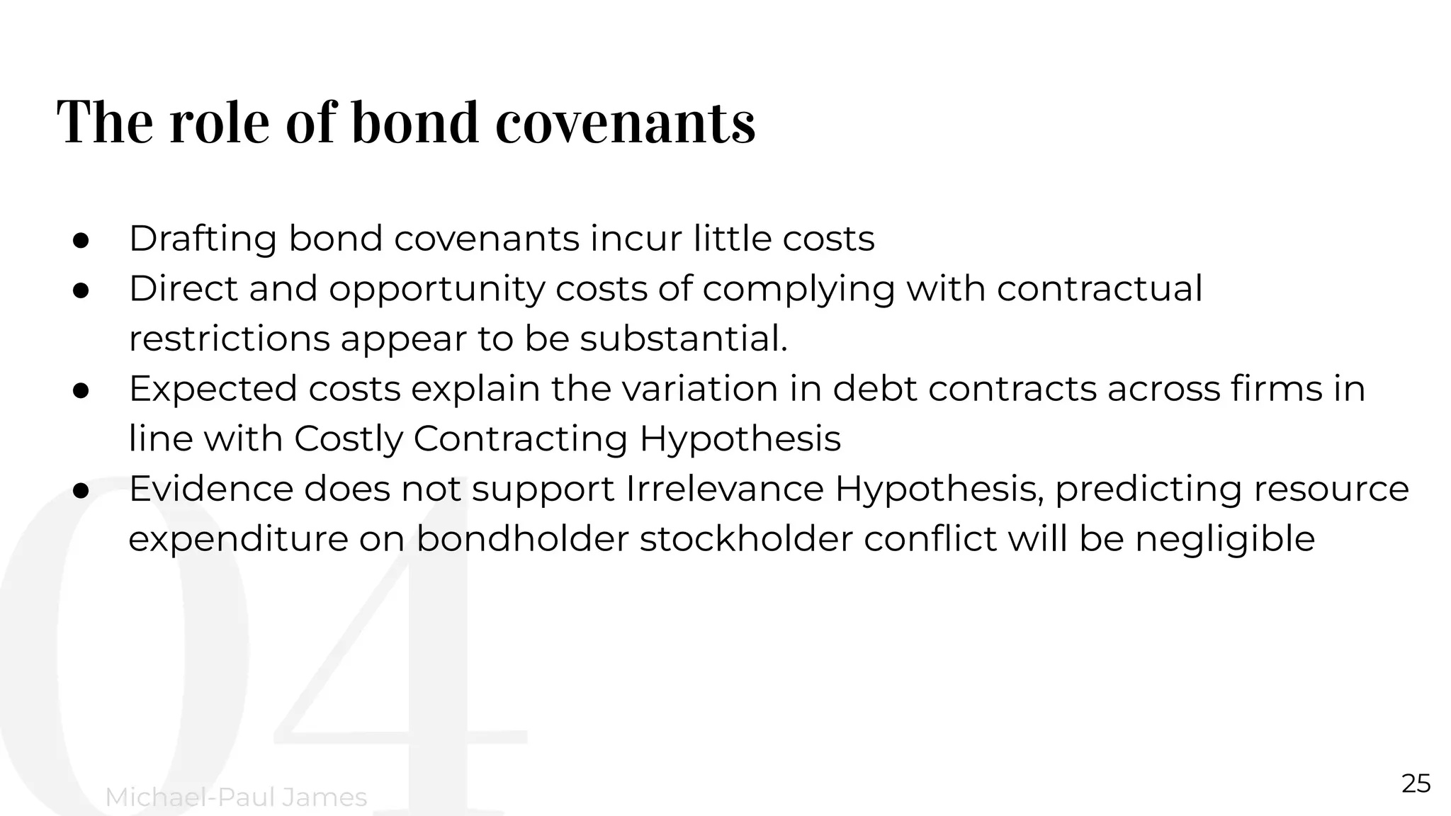 The role of bond covenants
25
Michael-Paul James
● Drafting bond covenants incur little costs
● Direct and opportunity costs of complying with contractual
restrictions appear to be substantial.
● Expected costs explain the variation in debt contracts across ﬁrms in
line with Costly Contracting Hypothesis
● Evidence does not support Irrelevance Hypothesis, predicting resource
expenditure on bondholder stockholder conﬂict will be negligible
 