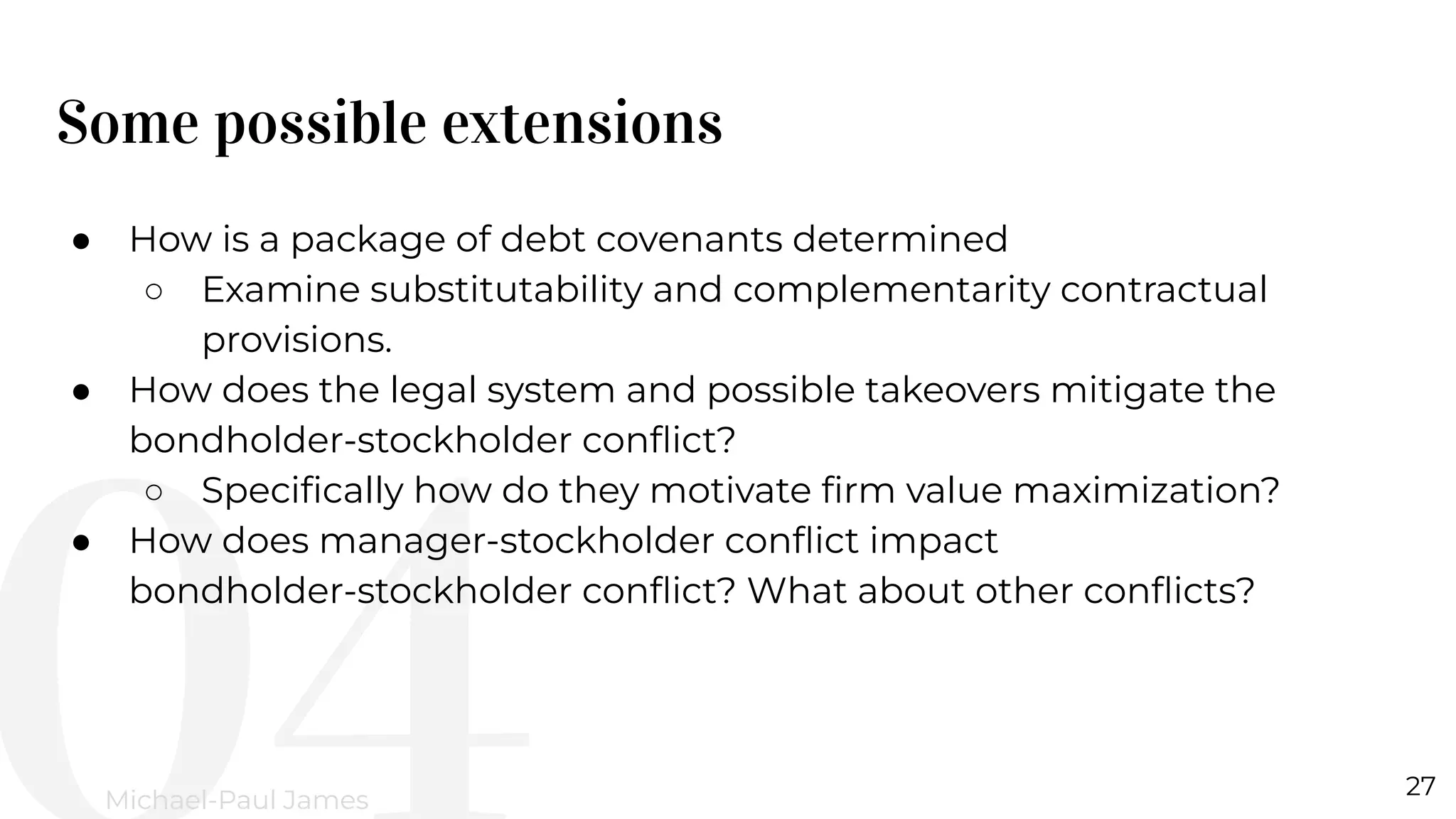 Some possible extensions
27
Michael-Paul James
● How is a package of debt covenants determined
○ Examine substitutability and complementarity contractual
provisions.
● How does the legal system and possible takeovers mitigate the
bondholder-stockholder conﬂict?
○ Speciﬁcally how do they motivate ﬁrm value maximization?
● How does manager-stockholder conﬂict impact
bondholder-stockholder conﬂict? What about other conﬂicts?
 