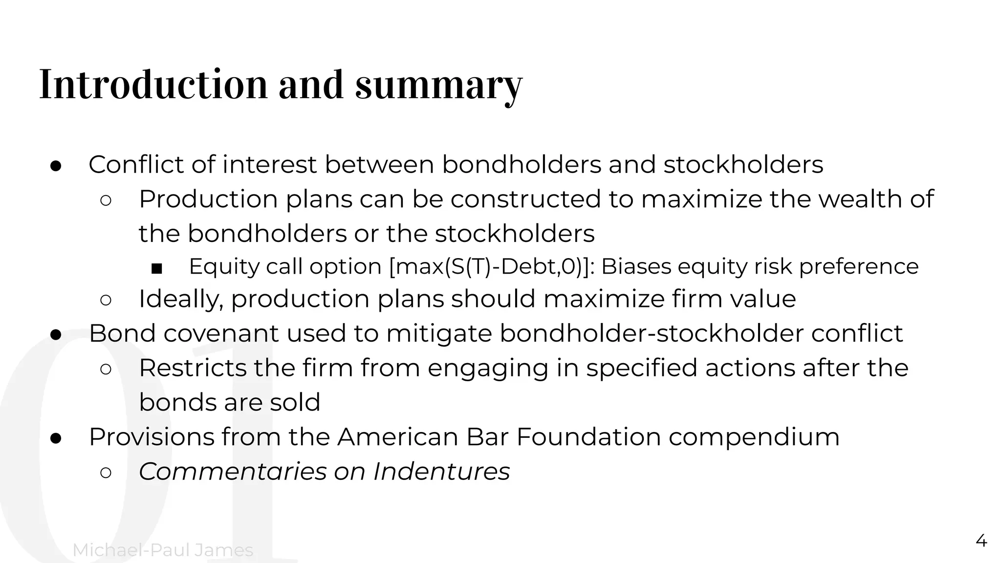 Introduction and summary
4
Michael-Paul James
● Conﬂict of interest between bondholders and stockholders
○ Production plans can be constructed to maximize the wealth of
the bondholders or the stockholders
■ Equity call option [max(S(T)-Debt,0)]: Biases equity risk preference
○ Ideally, production plans should maximize ﬁrm value
● Bond covenant used to mitigate bondholder-stockholder conﬂict
○ Restricts the ﬁrm from engaging in speciﬁed actions after the
bonds are sold
● Provisions from the American Bar Foundation compendium
○ Commentaries on Indentures
 