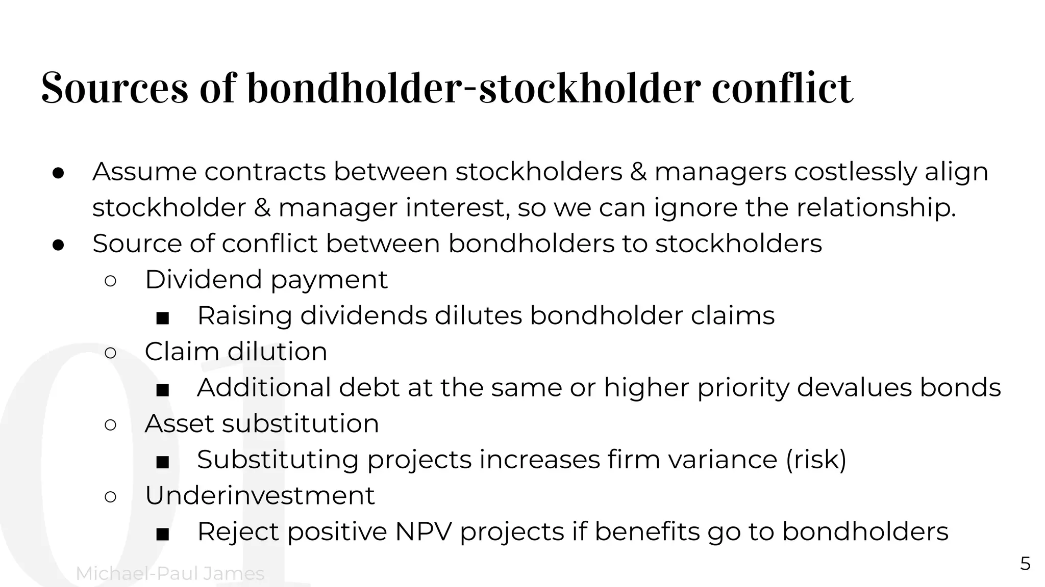 Sources of bondholder-stockholder conflict
5
Michael-Paul James
● Assume contracts between stockholders & managers costlessly align
stockholder & manager interest, so we can ignore the relationship.
● Source of conﬂict between bondholders to stockholders
○ Dividend payment
■ Raising dividends dilutes bondholder claims
○ Claim dilution
■ Additional debt at the same or higher priority devalues bonds
○ Asset substitution
■ Substituting projects increases ﬁrm variance (risk)
○ Underinvestment
■ Reject positive NPV projects if beneﬁts go to bondholders
 