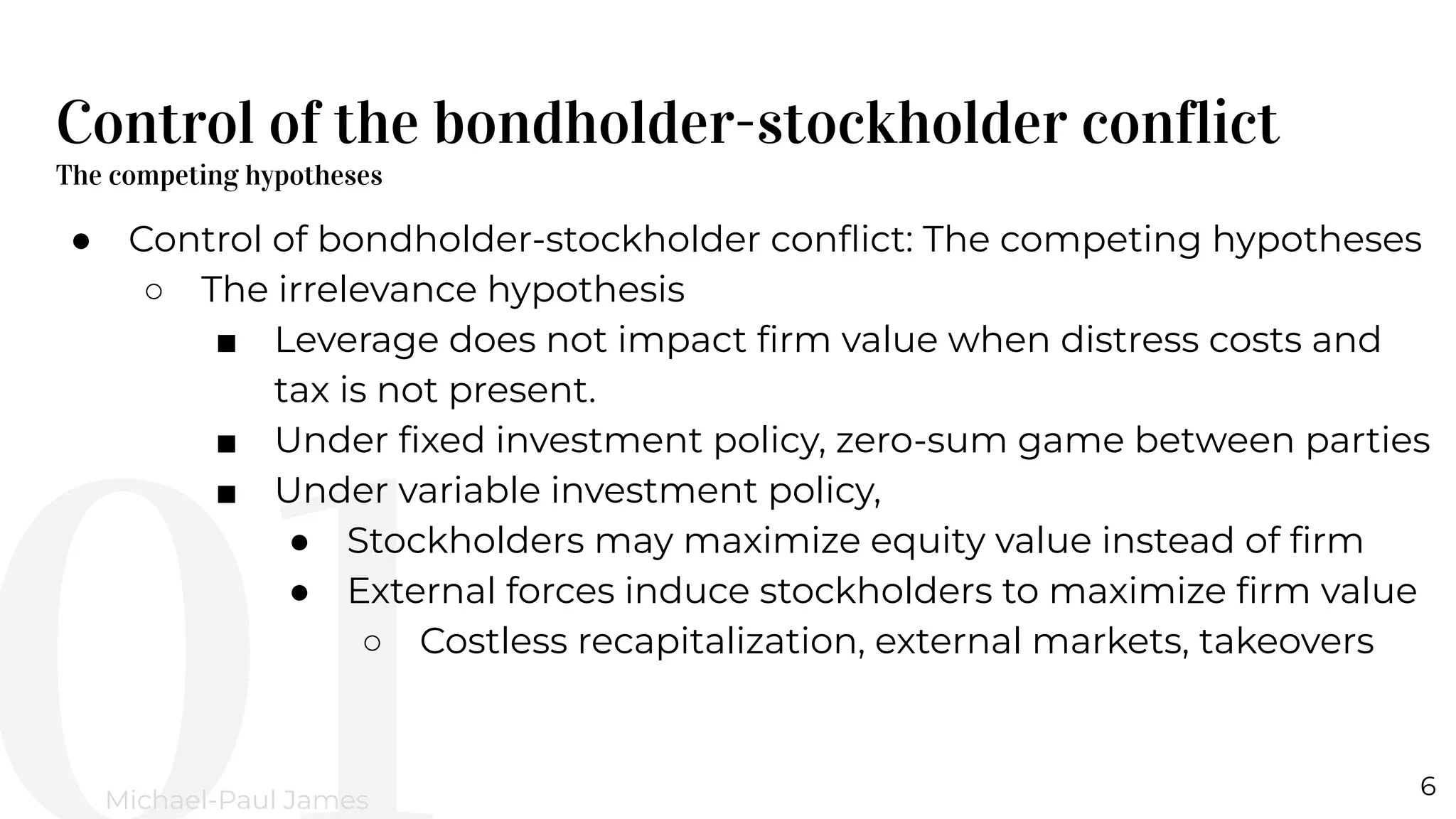 Control of the bondholder-stockholder conflict
The competing hypotheses
6
Michael-Paul James
● Control of bondholder-stockholder conﬂict: The competing hypotheses
○ The irrelevance hypothesis
■ Leverage does not impact ﬁrm value when distress costs and
tax is not present.
■ Under ﬁxed investment policy, zero-sum game between parties
■ Under variable investment policy,
● Stockholders may maximize equity value instead of ﬁrm
● External forces induce stockholders to maximize ﬁrm value
○ Costless recapitalization, external markets, takeovers
 