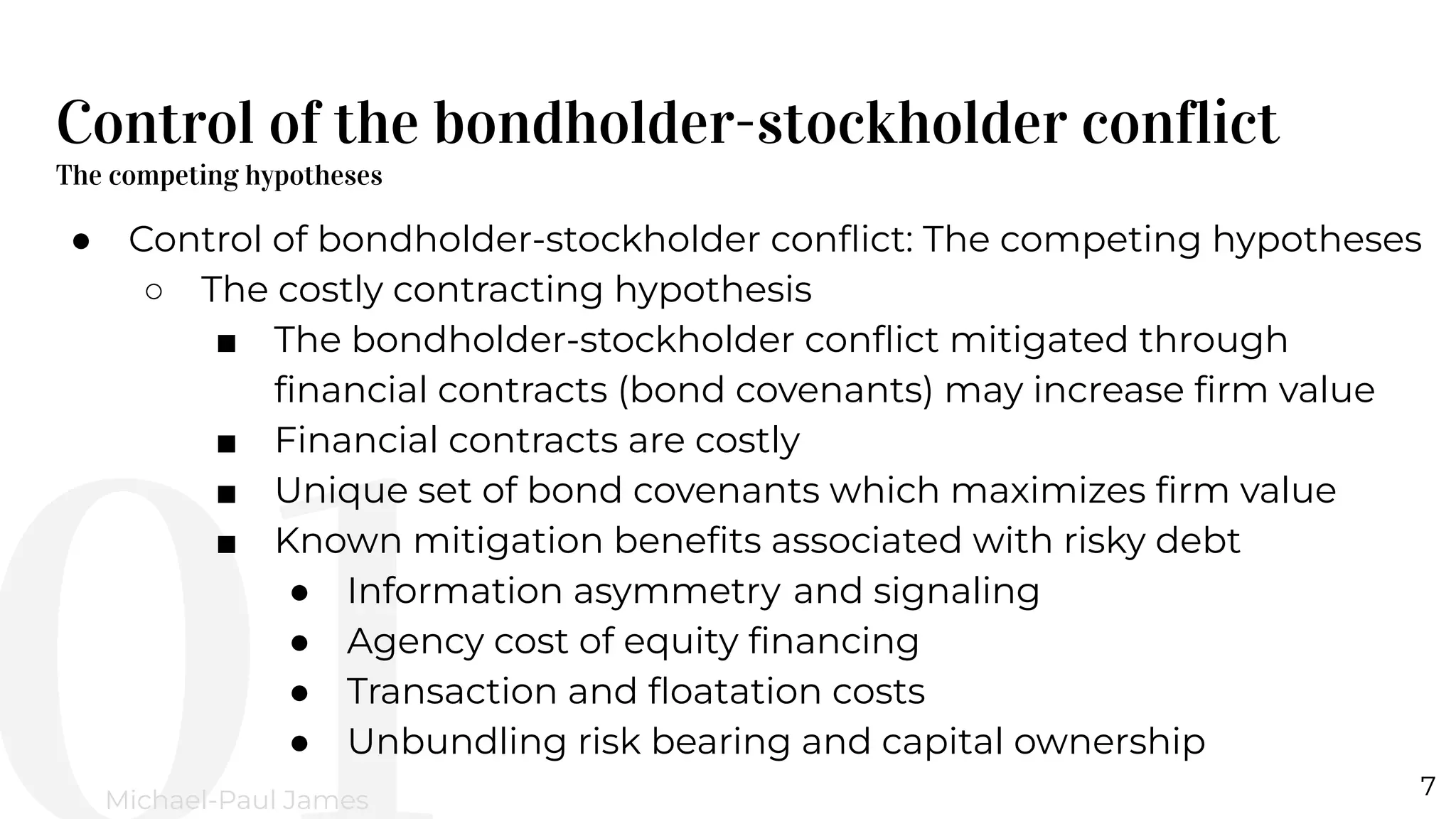 Control of the bondholder-stockholder conflict
The competing hypotheses
7
Michael-Paul James
● Control of bondholder-stockholder conﬂict: The competing hypotheses
○ The costly contracting hypothesis
■ The bondholder-stockholder conﬂict mitigated through
ﬁnancial contracts (bond covenants) may increase ﬁrm value
■ Financial contracts are costly
■ Unique set of bond covenants which maximizes ﬁrm value
■ Known mitigation beneﬁts associated with risky debt
● Information asymmetry and signaling
● Agency cost of equity ﬁnancing
● Transaction and ﬂoatation costs
● Unbundling risk bearing and capital ownership
 