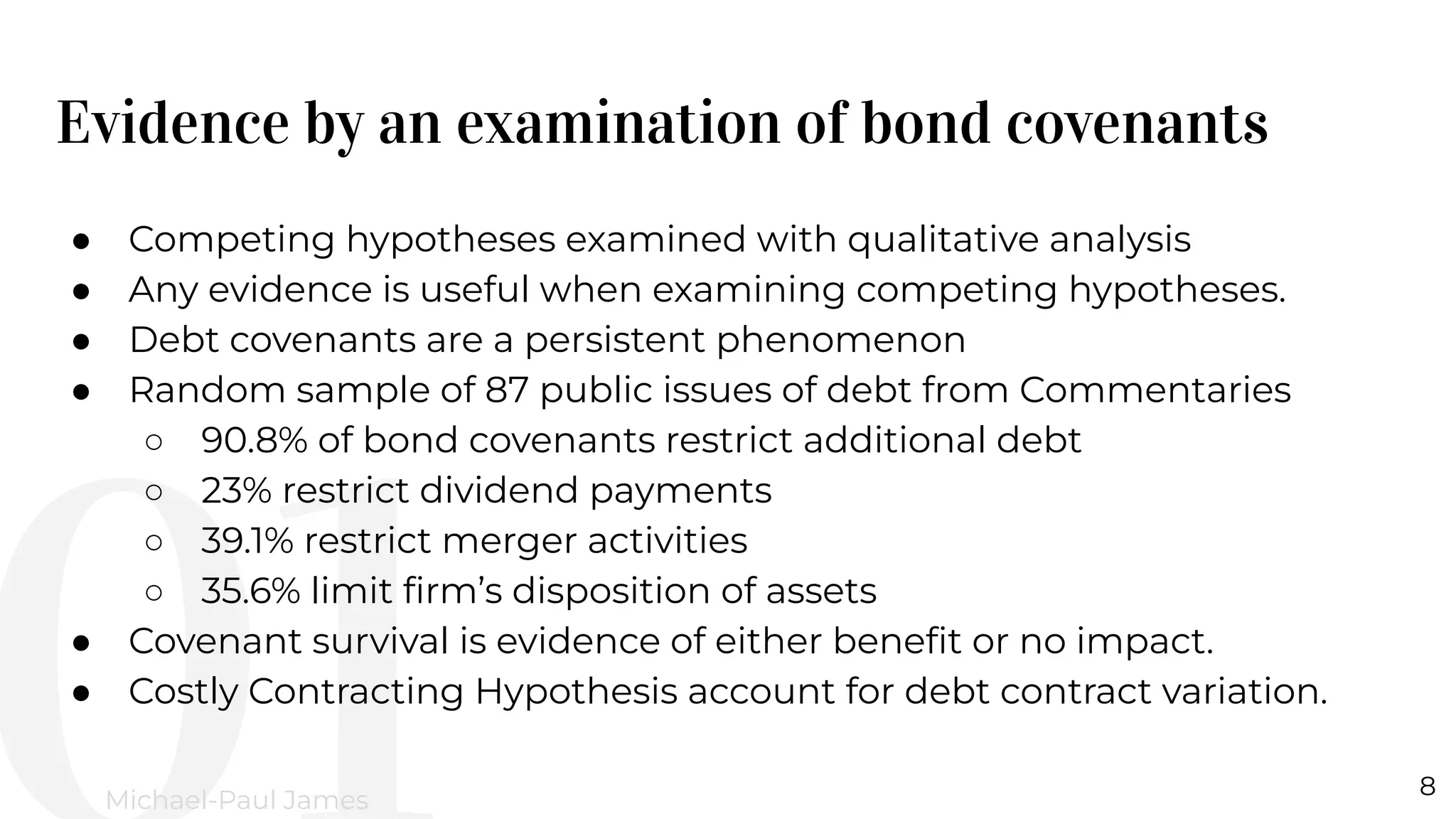 Evidence by an examination of bond covenants
8
Michael-Paul James
● Competing hypotheses examined with qualitative analysis
● Any evidence is useful when examining competing hypotheses.
● Debt covenants are a persistent phenomenon
● Random sample of 87 public issues of debt from Commentaries
○ 90.8% of bond covenants restrict additional debt
○ 23% restrict dividend payments
○ 39.1% restrict merger activities
○ 35.6% limit ﬁrm’s disposition of assets
● Covenant survival is evidence of either beneﬁt or no impact.
● Costly Contracting Hypothesis account for debt contract variation.
 