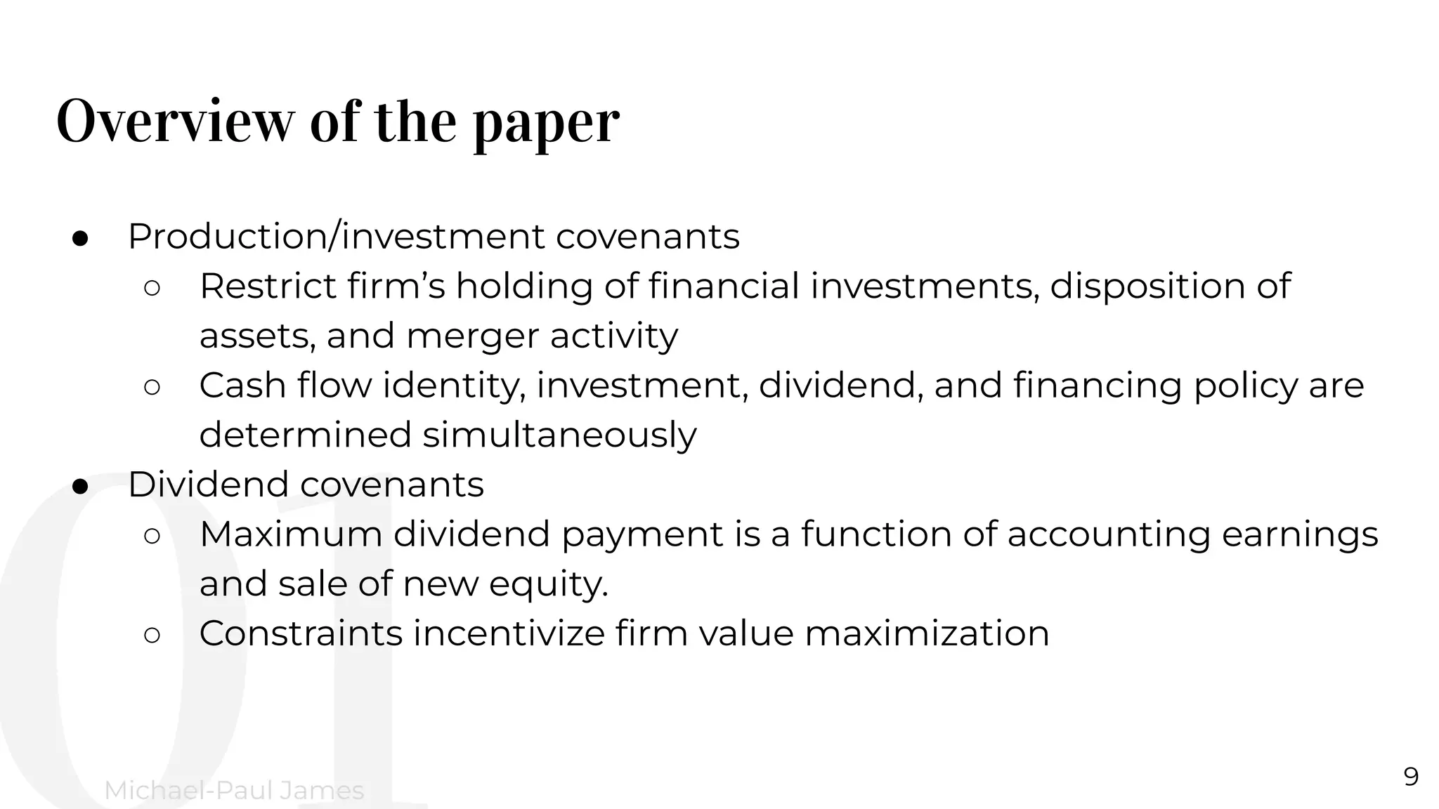 Overview of the paper
9
Michael-Paul James
● Production/investment covenants
○ Restrict ﬁrm’s holding of ﬁnancial investments, disposition of
assets, and merger activity
○ Cash ﬂow identity, investment, dividend, and ﬁnancing policy are
determined simultaneously
● Dividend covenants
○ Maximum dividend payment is a function of accounting earnings
and sale of new equity.
○ Constraints incentivize ﬁrm value maximization
 