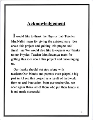 Acknowledgement
I would like to thank the Physics Lab Teacher
Mrs.Nalini mam for giving the extraordinary idea
about this project and guiding this project until
finish line.We would also like to express our thanks
to our Physics Teacher Mrs.Sowmya mam for
getting this idea about this project and encouraging
us.
Our thanks should not stop alone with
teachers.Our friends and parents even played a big
part in it.I see this project as a result of hardwork
from us and innovation from our teacher.So, we
once again thank all of them who put their hands in
it and made successful
 