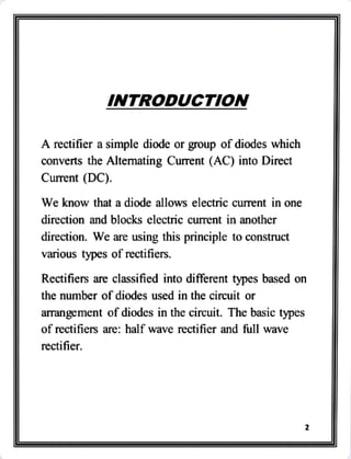 INTRODUCTION
A rectifier a simple diode or group of diodes which
converts the Altemating Current (AC) into Direct
Current (DC).
We know that a diode allows electric current in one
direction and blocks electric current in another
direction. We are using this principle to construct
various types of rectifiers.
Rectifiers are classified into different types based on
the number of diodes used in the cireuit or
arrangement of diodes in the circuit. The basic types
of rectifiers are: half wave rectifier and full wave
rectifier.
 