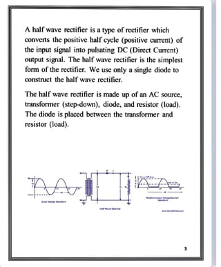 A half wave rectifier is a type of rectifier which
converts the positive half cycle (positive current) of
the input signal into pulsating DC (Direct Current)
output signal. The half wave rectifier is the simplest
form of the rectifier. We use only a single diode to
construct the half wave rectifier.
The half wave rectifier is made up of an AC source,
transformer (step-dowm), diode, and resistor (load).
The diode is placed between the transformer and
resistor (load).
A
nput vatage Wavuturm
.taTdep cam
 