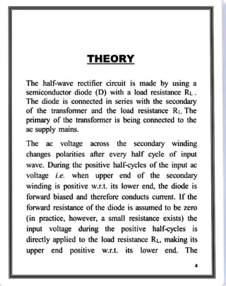 THEORYY
The half-wave rectifier circuit is made by using a
semiconductor diode (D) with a load resistance RL
The diode is connected in series with the secondary
of the transformer and the load resistance Ri. The
primary of the transformer is being connected to the
ac supply mains.
The ac voltage across the secondary winding
changes polarities after every half cycle of input
wave. During the positive half-cycles of the input ac
voltage i.e. when upper end of the secondary
winding is positive w.rt. its lower end, the diode is
forward biased and therefore conducts current. f the
forward resistance of the diode is assumed to be zero
(in practice, however, a small resistance exists) the
input voltage during the positive half-cycles is
directly applied to the load resistance RL, making its
upper end positive w.r.t. its lower end. The
 
