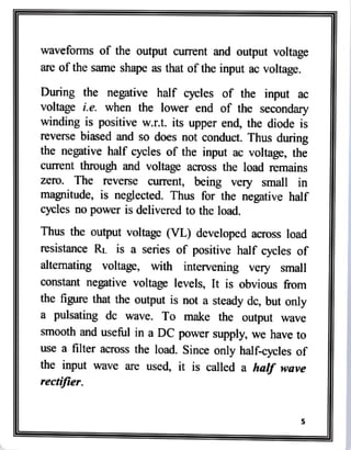 waveforms of the output current and output voltage
are of the same shape as that of the input ac voltage.
During the negative half cycles of the input ac
voltage i.e. when the lower end of the secondary
winding is positive w.r.t. its upper end, the diode is
reverse biased and so does not conduct. Thus during
the negative half cycles of the input ac voltage, the
current through and voltage across the load remains
zero. The reverse current, being very small in
magnitude, is neglected. Thus for the negative half
cycles no power is delivered to the load.
Thus the output voltage (VL) developed across load
resistance RL is a series of positive half cycles of
alternating voltage, with intervening very small
constant negative voltage levels, It is obvious from
the figure that the output is not a steady dc, but only
a
pulsating dc wave. To make the output wave
smooth and useful in a DC power supply, we have to
use a filter across the load. Since only half-cycles of
the input wave are used, it is called a half wave
rectifier.
 