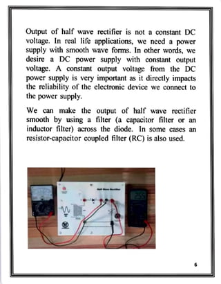 Output of half wave rectifier is not a constant DC
voltage. In real life applications, we need a power
Supply with smooth wave forms. In other words, we
desire a DC power supply with constant output
voltage. A constant output voltage from the DC
power supply is very important as it directly impacts
the reliability of the electronic device we connect to
the power supply.
We can make the output of half wave rectifier
smooth by using a filter (a capacitor filter or an
inductor filter) across the diode. In some cases an
resistor-capacitor coupled filler (RC) is also used.
 