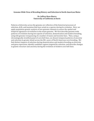 Genome-Wide View of Breeding History and Selection in North American Maize
Dr. Jeffrey Ross-Ibarra
University of California at Davis
Patterns of diversity across the genome are reflective of the historical processes of
selection, drift, and mutation that have acted on a species during its evolution. Here, we
apply population genetic analysis of two genomic datasets to assess the spatial and
temporal signatures of evolution in the maize genome. We first describe genome-wide
patterns of evolution during two epochs of selection, domestication and modern breeding,
using full-genome resequencing of a number of maize and teosinte lines. Then, using a
chronologically-stratified panel of corn belt lines, we dissect temporal patterns of ancestry
and selection in greater detail across the 80+ years of North American corn breeding. We
find distinct impacts of selection during domestication and modern breeding on diversity
and gene expression, identify candidate regions targeted by selection, and describe changes
in genetic structure and ancestry during the evolution of modern corn belt lines.
 