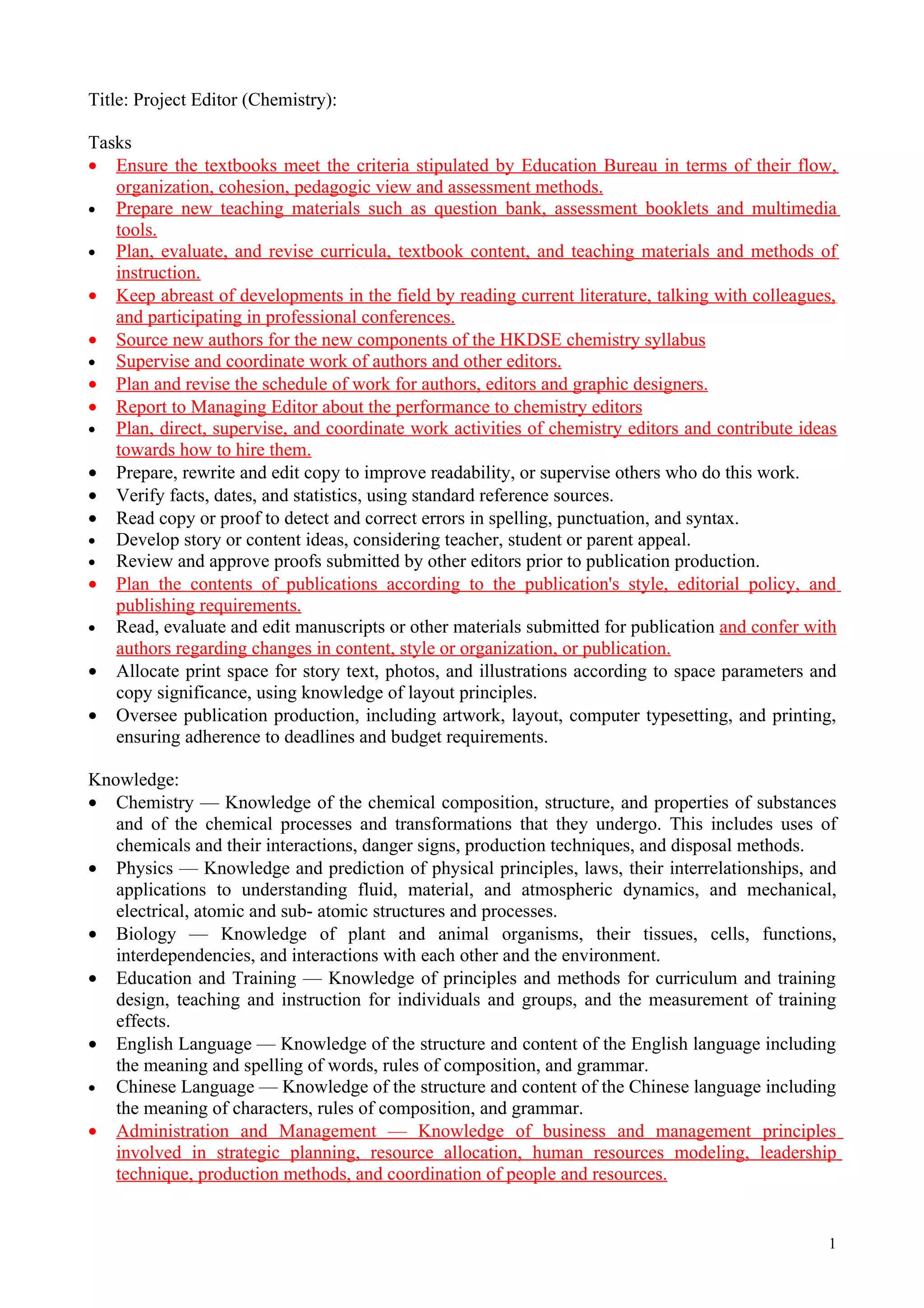 Title: Project Editor (Chemistry):

Tasks
• Ensure the textbooks meet the criteria stipulated by Education Bureau in terms of their flow,
   organization, cohesion, pedagogic view and assessment methods.
• Prepare new teaching materials such as question bank, assessment booklets and multimedia
   tools.
• Plan, evaluate, and revise curricula, textbook content, and teaching materials and methods of
   instruction.
• Keep abreast of developments in the field by reading current literature, talking with colleagues,
   and participating in professional conferences.
• Source new authors for the new components of the HKDSE chemistry syllabus
• Supervise and coordinate work of authors and other editors.
• Plan and revise the schedule of work for authors, editors and graphic designers.
• Report to Managing Editor about the performance to chemistry editors
• Plan, direct, supervise, and coordinate work activities of chemistry editors and contribute ideas
   towards how to hire them.
• Prepare, rewrite and edit copy to improve readability, or supervise others who do this work.
• Verify facts, dates, and statistics, using standard reference sources.
• Read copy or proof to detect and correct errors in spelling, punctuation, and syntax.
• Develop story or content ideas, considering teacher, student or parent appeal.
• Review and approve proofs submitted by other editors prior to publication production.
• Plan the contents of publications according to the publication's style, editorial policy, and
   publishing requirements.
• Read, evaluate and edit manuscripts or other materials submitted for publication and confer with
   authors regarding changes in content, style or organization, or publication.
• Allocate print space for story text, photos, and illustrations according to space parameters and
   copy significance, using knowledge of layout principles.
• Oversee publication production, including artwork, layout, computer typesetting, and printing,
   ensuring adherence to deadlines and budget requirements.

Knowledge:
• Chemistry — Knowledge of the chemical composition, structure, and properties of substances
   and of the chemical processes and transformations that they undergo. This includes uses of
   chemicals and their interactions, danger signs, production techniques, and disposal methods.
• Physics — Knowledge and prediction of physical principles, laws, their interrelationships, and
   applications to understanding fluid, material, and atmospheric dynamics, and mechanical,
   electrical, atomic and sub- atomic structures and processes.
• Biology — Knowledge of plant and animal organisms, their tissues, cells, functions,
   interdependencies, and interactions with each other and the environment.
• Education and Training — Knowledge of principles and methods for curriculum and training
   design, teaching and instruction for individuals and groups, and the measurement of training
   effects.
• English Language — Knowledge of the structure and content of the English language including
   the meaning and spelling of words, rules of composition, and grammar.
• Chinese Language — Knowledge of the structure and content of the Chinese language including
   the meaning of characters, rules of composition, and grammar.
• Administration and Management — Knowledge of business and management principles
   involved in strategic planning, resource allocation, human resources modeling, leadership
   technique, production methods, and coordination of people and resources.


                                                                                                 1
 