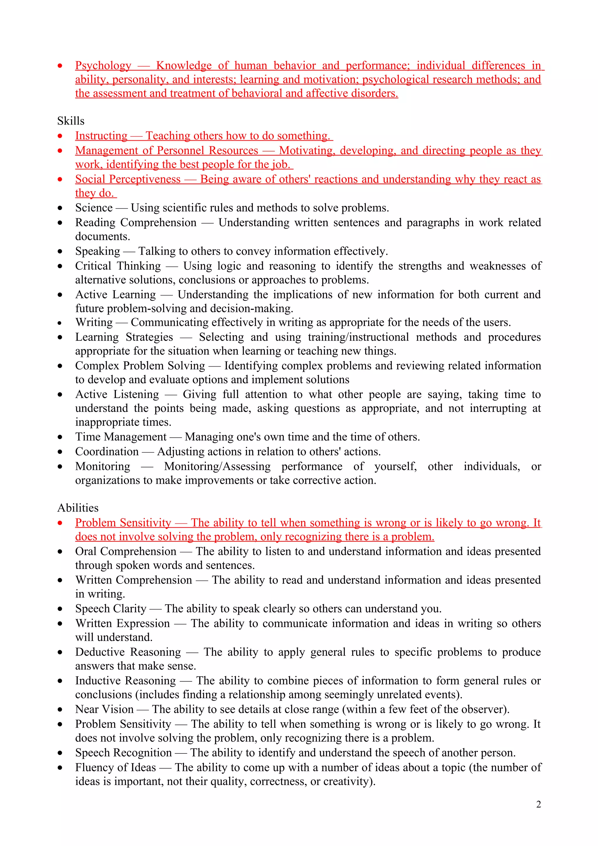 •   Psychology — Knowledge of human behavior and performance; individual differences in
    ability, personality, and interests; learning and motivation; psychological research methods; and
    the assessment and treatment of behavioral and affective disorders.

Skills
• Instructing — Teaching others how to do something.
• Management of Personnel Resources — Motivating, developing, and directing people as they
    work, identifying the best people for the job.
• Social Perceptiveness — Being aware of others' reactions and understanding why they react as
    they do.
• Science — Using scientific rules and methods to solve problems.
• Reading Comprehension — Understanding written sentences and paragraphs in work related
    documents.
• Speaking — Talking to others to convey information effectively.
• Critical Thinking — Using logic and reasoning to identify the strengths and weaknesses of
    alternative solutions, conclusions or approaches to problems.
• Active Learning — Understanding the implications of new information for both current and
    future problem-solving and decision-making.
• Writing — Communicating effectively in writing as appropriate for the needs of the users.
• Learning Strategies — Selecting and using training/instructional methods and procedures
    appropriate for the situation when learning or teaching new things.
• Complex Problem Solving — Identifying complex problems and reviewing related information
    to develop and evaluate options and implement solutions
• Active Listening — Giving full attention to what other people are saying, taking time to
    understand the points being made, asking questions as appropriate, and not interrupting at
    inappropriate times.
• Time Management — Managing one's own time and the time of others.
• Coordination — Adjusting actions in relation to others' actions.
• Monitoring — Monitoring/Assessing performance of yourself, other individuals, or
    organizations to make improvements or take corrective action.

Abilities
• Problem Sensitivity — The ability to tell when something is wrong or is likely to go wrong. It
   does not involve solving the problem, only recognizing there is a problem.
• Oral Comprehension — The ability to listen to and understand information and ideas presented
   through spoken words and sentences.
• Written Comprehension — The ability to read and understand information and ideas presented
   in writing.
• Speech Clarity — The ability to speak clearly so others can understand you.
• Written Expression — The ability to communicate information and ideas in writing so others
   will understand.
• Deductive Reasoning — The ability to apply general rules to specific problems to produce
   answers that make sense.
• Inductive Reasoning — The ability to combine pieces of information to form general rules or
   conclusions (includes finding a relationship among seemingly unrelated events).
• Near Vision — The ability to see details at close range (within a few feet of the observer).
• Problem Sensitivity — The ability to tell when something is wrong or is likely to go wrong. It
   does not involve solving the problem, only recognizing there is a problem.
• Speech Recognition — The ability to identify and understand the speech of another person.
• Fluency of Ideas — The ability to come up with a number of ideas about a topic (the number of
   ideas is important, not their quality, correctness, or creativity).
                                                                                                   2
 