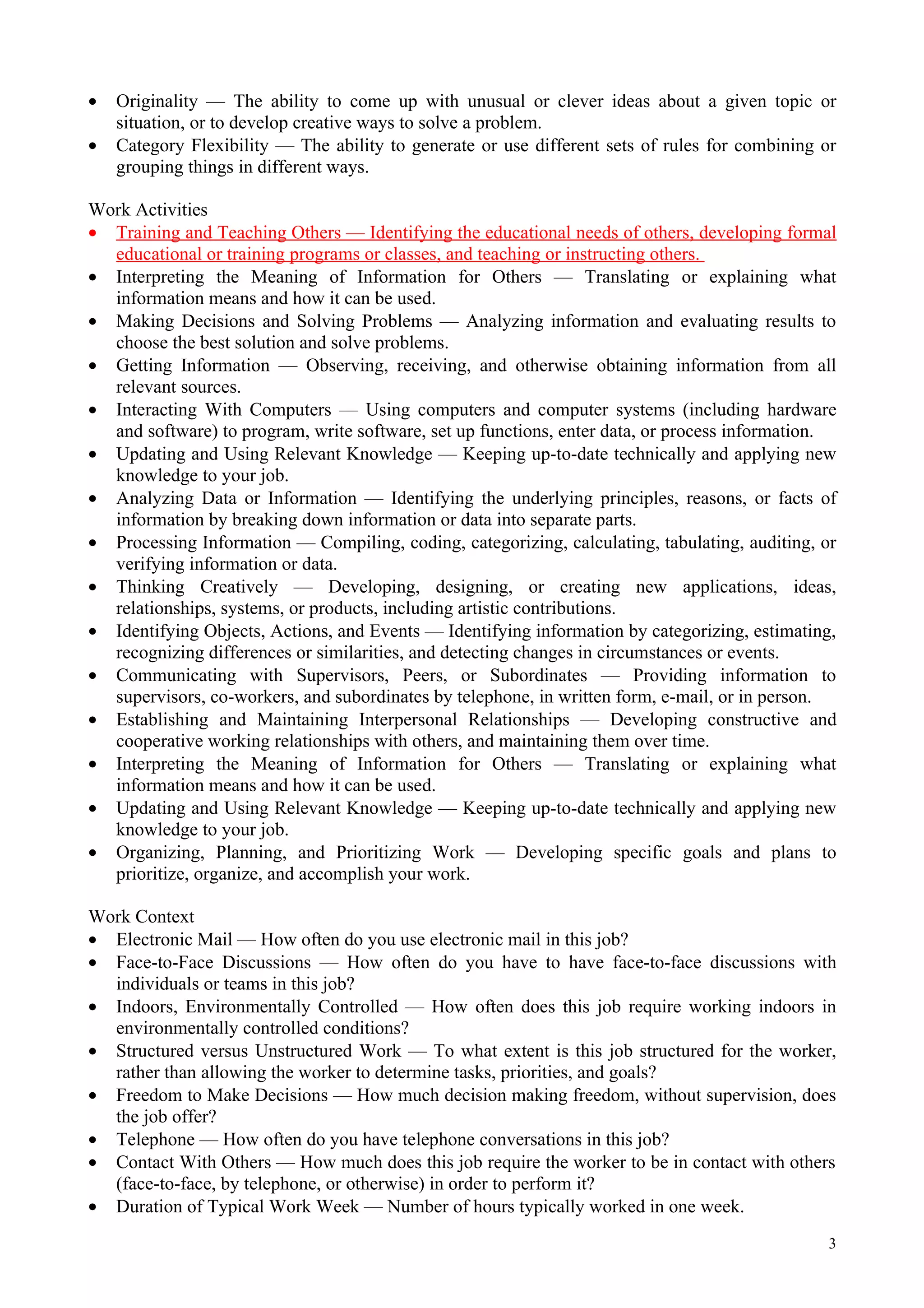 •   Originality — The ability to come up with unusual or clever ideas about a given topic or
    situation, or to develop creative ways to solve a problem.
•   Category Flexibility — The ability to generate or use different sets of rules for combining or
    grouping things in different ways.

Work Activities
• Training and Teaching Others — Identifying the educational needs of others, developing formal
  educational or training programs or classes, and teaching or instructing others.
• Interpreting the Meaning of Information for Others — Translating or explaining what
  information means and how it can be used.
• Making Decisions and Solving Problems — Analyzing information and evaluating results to
  choose the best solution and solve problems.
• Getting Information — Observing, receiving, and otherwise obtaining information from all
  relevant sources.
• Interacting With Computers — Using computers and computer systems (including hardware
  and software) to program, write software, set up functions, enter data, or process information.
• Updating and Using Relevant Knowledge — Keeping up-to-date technically and applying new
  knowledge to your job.
• Analyzing Data or Information — Identifying the underlying principles, reasons, or facts of
  information by breaking down information or data into separate parts.
• Processing Information — Compiling, coding, categorizing, calculating, tabulating, auditing, or
  verifying information or data.
• Thinking Creatively — Developing, designing, or creating new applications, ideas,
  relationships, systems, or products, including artistic contributions.
• Identifying Objects, Actions, and Events — Identifying information by categorizing, estimating,
  recognizing differences or similarities, and detecting changes in circumstances or events.
• Communicating with Supervisors, Peers, or Subordinates — Providing information to
  supervisors, co-workers, and subordinates by telephone, in written form, e-mail, or in person.
• Establishing and Maintaining Interpersonal Relationships — Developing constructive and
  cooperative working relationships with others, and maintaining them over time.
• Interpreting the Meaning of Information for Others — Translating or explaining what
  information means and how it can be used.
• Updating and Using Relevant Knowledge — Keeping up-to-date technically and applying new
  knowledge to your job.
• Organizing, Planning, and Prioritizing Work — Developing specific goals and plans to
  prioritize, organize, and accomplish your work.

Work Context
• Electronic Mail — How often do you use electronic mail in this job?
• Face-to-Face Discussions — How often do you have to have face-to-face discussions with
  individuals or teams in this job?
• Indoors, Environmentally Controlled — How often does this job require working indoors in
  environmentally controlled conditions?
• Structured versus Unstructured Work — To what extent is this job structured for the worker,
  rather than allowing the worker to determine tasks, priorities, and goals?
• Freedom to Make Decisions — How much decision making freedom, without supervision, does
  the job offer?
• Telephone — How often do you have telephone conversations in this job?
• Contact With Others — How much does this job require the worker to be in contact with others
  (face-to-face, by telephone, or otherwise) in order to perform it?
• Duration of Typical Work Week — Number of hours typically worked in one week.
                                                                                                3
 