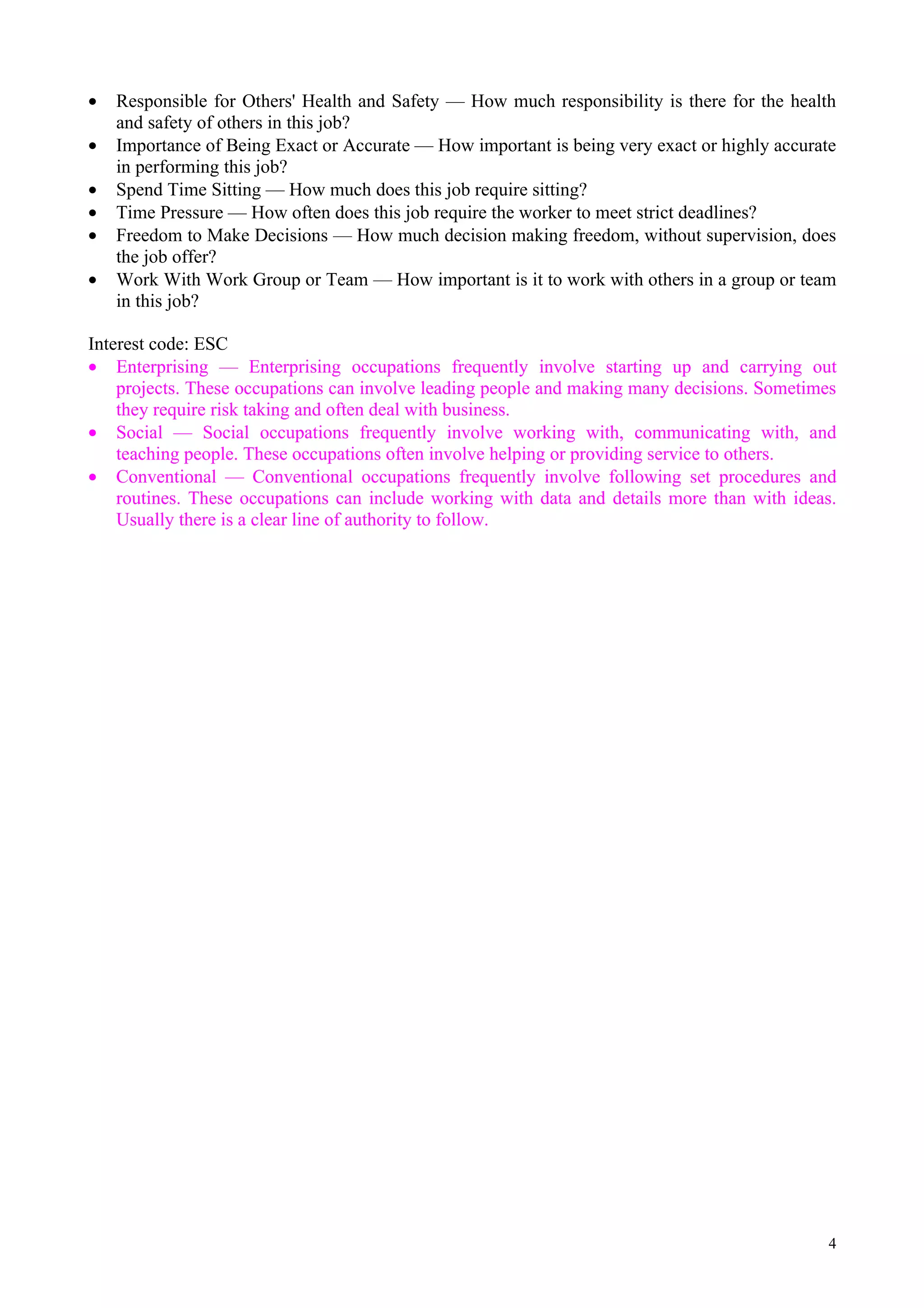 •   Responsible for Others' Health and Safety — How much responsibility is there for the health
    and safety of others in this job?
•   Importance of Being Exact or Accurate — How important is being very exact or highly accurate
    in performing this job?
•   Spend Time Sitting — How much does this job require sitting?
•   Time Pressure — How often does this job require the worker to meet strict deadlines?
•   Freedom to Make Decisions — How much decision making freedom, without supervision, does
    the job offer?
•   Work With Work Group or Team — How important is it to work with others in a group or team
    in this job?

Interest code: ESC
• Enterprising — Enterprising occupations frequently involve starting up and carrying out
    projects. These occupations can involve leading people and making many decisions. Sometimes
    they require risk taking and often deal with business.
• Social — Social occupations frequently involve working with, communicating with, and
    teaching people. These occupations often involve helping or providing service to others.
• Conventional — Conventional occupations frequently involve following set procedures and
    routines. These occupations can include working with data and details more than with ideas.
    Usually there is a clear line of authority to follow.




                                                                                               4
 