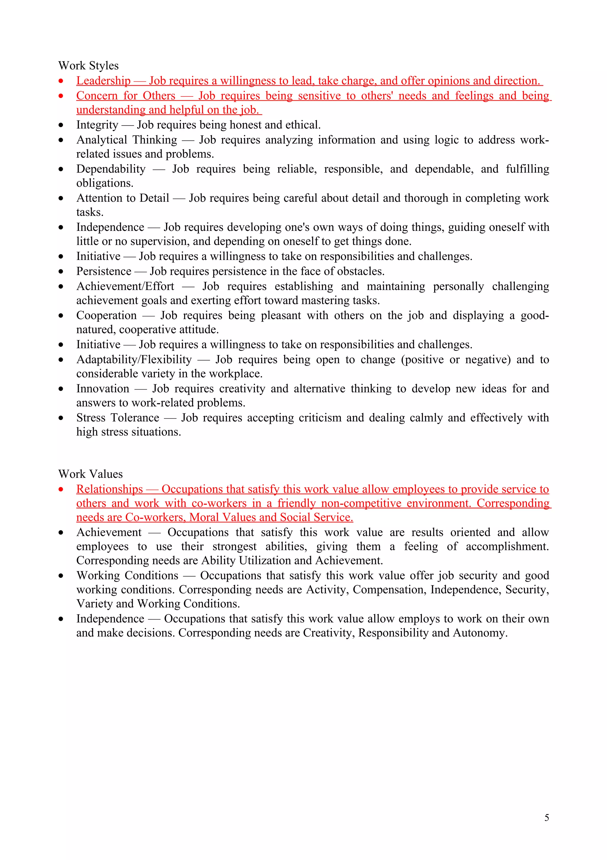 Work Styles
• Leadership — Job requires a willingness to lead, take charge, and offer opinions and direction.
• Concern for Others — Job requires being sensitive to others' needs and feelings and being
  understanding and helpful on the job.
• Integrity — Job requires being honest and ethical.
• Analytical Thinking — Job requires analyzing information and using logic to address work-
  related issues and problems.
• Dependability — Job requires being reliable, responsible, and dependable, and fulfilling
  obligations.
• Attention to Detail — Job requires being careful about detail and thorough in completing work
  tasks.
• Independence — Job requires developing one's own ways of doing things, guiding oneself with
  little or no supervision, and depending on oneself to get things done.
• Initiative — Job requires a willingness to take on responsibilities and challenges.
• Persistence — Job requires persistence in the face of obstacles.
• Achievement/Effort — Job requires establishing and maintaining personally challenging
  achievement goals and exerting effort toward mastering tasks.
• Cooperation — Job requires being pleasant with others on the job and displaying a good-
  natured, cooperative attitude.
• Initiative — Job requires a willingness to take on responsibilities and challenges.
• Adaptability/Flexibility — Job requires being open to change (positive or negative) and to
  considerable variety in the workplace.
• Innovation — Job requires creativity and alternative thinking to develop new ideas for and
  answers to work-related problems.
• Stress Tolerance — Job requires accepting criticism and dealing calmly and effectively with
  high stress situations.


Work Values
• Relationships — Occupations that satisfy this work value allow employees to provide service to
  others and work with co-workers in a friendly non-competitive environment. Corresponding
  needs are Co-workers, Moral Values and Social Service.
• Achievement — Occupations that satisfy this work value are results oriented and allow
  employees to use their strongest abilities, giving them a feeling of accomplishment.
  Corresponding needs are Ability Utilization and Achievement.
• Working Conditions — Occupations that satisfy this work value offer job security and good
  working conditions. Corresponding needs are Activity, Compensation, Independence, Security,
  Variety and Working Conditions.
• Independence — Occupations that satisfy this work value allow employs to work on their own
  and make decisions. Corresponding needs are Creativity, Responsibility and Autonomy.




                                                                                               5
 