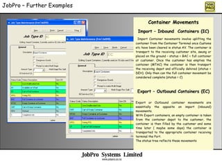 JobPro  Systems  Limited www.jobpro.co.nz JobPro C Further Examples Container Movements Import C Inbound  Containers (IC) Import Container movements involve uplifting the container from the Container Terminal once Customs etc have been cleared ie status AV. The container is transport to the receiving customer site, swung or placed on the ground C status = BAC = full container at customer. Once the customer has empties the container (MTAC) the container is then transport the receiving depot and officially dehired (status = DEH). Only then can the full container movement be considered complete (status = C) Export C Outbound Containers (EC) Export or Outbound container movements are essentially the opposite on import (inbound) movements. With Export containers, an empty container is taken from the container depot to the customer, the container is then filled by the customer and some time later ( maybe some days) the container is transported to the appropriate container receiving terminal the Port. The status tree reflects these movements 