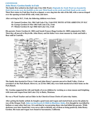 CONTINUED
John Henry Gordon family in Utah
The family first settled in the [Salt Lake City] 10th Ward. Originally the Tenth Ward was bounded by
Sixth East on the west, the foothills on the east, Third South on the north and Sixth South on the south.
Their first winter in Utah they lived in a dugout, a cave dug into the side of the hill, with a canvas draped
over the opening to fend off the cold, wind, and snow.
After arriving in SLC, Utah, the following children were born:
#5- Samuel Gordon: Oct. 1861 Salt Lake City, Utah ONE MOTH AFTER ARRIVING IN SLC
#6- George Gordon:14 Mar 1863 Salt Lake City, Utah
#7- Minnie Gordon:16 Apr 1866 Salt Lake City, Utah
His parents: Foster Gordon (b: 1801) and Sarah Frances Hogg Gordon (b: 1805) emigrated in 1863.
Then they all moved to Hoytsville. John Henry and his father were stone masons by trade and built a
flour mill in Coalville.
The family then located in Clover, Utah and John Henry’s parents moved to Skull Valley, Utah as
caretakers at the Park Ranch. However, on 22 Oct 1865, they were both murdered at their home on the
Park Ranch.
Mr. Gordon supported his wife and family of seven children by working as a stone mason and freighting
with team and wagon from Salt Lake City to Butte, Montana.
He was a Ward Teacher and an Elder in the Church of Jesus Christ of Latter-day Saints.
After getting his family settled, he bought a good team and wagon and started back across the plains by
way of the Oregon Trail. John was last heard of (1868) in Blackfoot, Idaho. It is thought he was killed by
Indians or some other foul way. It is said that he was perusing those who had killed his parents. While
skeletons were later found they were never able to identify any of them as being positively John Henry
Gordon. His team and wagon were found in Sacramento, California
 