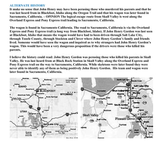 ALTERNATE HISTORY
It make no sense that John Henry may have been perusing those who murdered his parents and that he
was last heard from in Blackfoot, Idaho along the Oregon Trail and that his wagon was later found in
Sacramento, California. – OPINION The logical escape route from Skull Valley is west along the
Overland Express and Pony Express trail leading to Sacramento, California.
The wagon is found in Sacramento California. The road to Sacramento, California is via the Overland
Express and Pony Express trail (a long way from Blackfoot, Idaho). If John Henry Gordon was last seen
at Blackfoot, Idaho that means the wagon would have had to been driven through Salt Lake City,
through Tooele County, through Stockton and Clover where John Henry Gordon’s family and friends
lived. Someone would have seen the wagon and inquired as to why strangers had John Henry Gordon’s
wagon. This would have been a very dangerous proposition if the drivers were those who killed his
parents.
I believe the history could read: John Henry Gordon was perusing those who killed his parents in Skull
Valley. He was last heard from at Black Rock Station in Skull Valley along the Overland Express and
Pony Express trail on the way to Sacramento, California. While skeletons were later found they were
never able to identify any of them as being positively John Henry Gordon. His team and wagon were
later found in Sacramento, California.
 