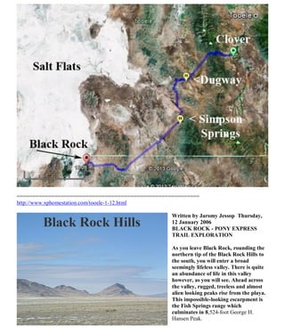 ==========================================================
http://www.xphomestation.com/tooele-1-12.html
Written by Jaromy Jessop Thursday,
12 January 2006
BLACK ROCK - PONY EXPRESS
TRAIL EXPLORATION
As you leave Black Rock, rounding the
northern tip of the Black Rock Hills to
the south, you will enter a broad
seemingly lifeless valley. There is quite
an abundance of life in this valley
however, as you will see. Ahead across
the valley, rugged, treeless and almost
alien looking peaks rise from the playa.
This impossible-looking escarpment is
the Fish Springs range which
culminates in 8,524-foot George H.
Hansen Peak.
 