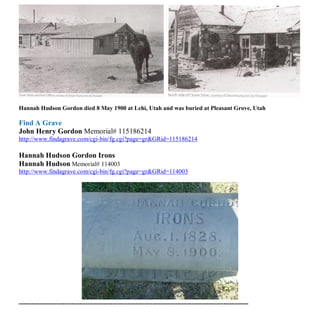 Hannah Hudson Gordon died 8 May 1900 at Lehi, Utah and was buried at Pleasant Grove, Utah
Find A Grave
John Henry Gordon Memorial# 115186214
http://www.findagrave.com/cgi-bin/fg.cgi?page=gr&GRid=115186214
Hannah Hudson Gordon Irons
Hannah Hudson Memorial# 114003
http://www.findagrave.com/cgi-bin/fg.cgi?page=gr&GRid=114003
--------------------------------------------------------------------------------------------------------------
 