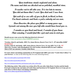 Your tombstone stands neglected and alone.
The name and date are chiseled out on polished, marbled stone.
It reaches out to all who care. It is too late to mourn.
You did not know that I exist. You died and I was born.
Yet each of us are cells of you in flesh, in blood, in bone.
Our heart contracts and beats a pulse entirely not our own.
Dear Ancestor, the place you filled so many years ago.
Spreads out among the ones you left who would have loved you so.
I wonder as you lived and loved, I wonder if you knew
That someday I would find this spot and come to visit you.
Should anyone come across the following historical reference?
Ignore it. It does not pertain to these GORDON ancestors.
“Gordon, John H. and family, 1859, NA, James Brown, Deseret News Vol. 9 . 157 microfilm 26588”
Should Read
Gordon, John H. and family, 1859, James Brown, Deseret News, 24 Aug 1859, Vol. 9, Pg 197
This is for: Gordon, John Hardingham (32) wife Gordon, Elizabeth Bell (31) and 3 children
This is NOT our ancestor: Gordon, John Henry
For more about coal mining communities in NE England mid 1800’s just enter “Castle Eden Colliery” in
your browser or click on the following links for some interesting history.
http://www.dmm-gallery.org.uk/maps/1898-16.htm
http://www.dmm.org.uk/colliery/c001.htm
http://www.durhamrecordsonline.com/literature/castle_eden_colliery.php
The following article: This article was written 40 to 50 years after John Henry Gordon and his family
lived and worked in the coal mines of Castle Eden and Sacriston in NE England. However it may give us
some flavor of life in these coal mining communities.
http://www.dmm.org.uk/history/htdd10.htm
 