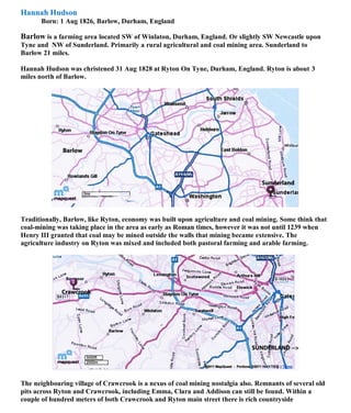 Hannah Hudson
Born: 1 Aug 1826, Barlow, Durham, England
Barlow is a farming area located SW of Winlaton, Durham, England. Or slightly SW Newcastle upon
Tyne and NW of Sunderland. Primarily a rural agricultural and coal mining area. Sunderland to
Barlow 21 miles.
Hannah Hudson was christened 31 Aug 1828 at Ryton On Tyne, Durham, England. Ryton is about 3
miles north of Barlow.
Traditionally, Barlow, like Ryton, economy was built upon agriculture and coal mining. Some think that
coal-mining was taking place in the area as early as Roman times, however it was not until 1239 when
Henry III granted that coal may be mined outside the walls that mining became extensive. The
agriculture industry on Ryton was mixed and included both pastoral farming and arable farming.
The neighbouring village of Crawcrook is a nexus of coal mining nostalgia also. Remnants of several old
pits across Ryton and Crawcrook, including Emma, Clara and Addison can still be found. Within a
couple of hundred meters of both Crawcrook and Ryton main street there is rich countryside
 