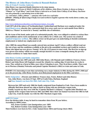 The History of: John Henry Gordon & Hannah Hudson
Files of: Erma P. Gordon Anderson
John Henry was reported (family histories) to be stone mason.
On the Marriage License & Birth Certificates of his children, John Henry Gordon, is shown as being a
“Pitman” or” Coal Miner” and Castle Eden is referred to as Castle Eden Colliery (Coal Mine). Sacriston
was also primarily a coal mining town at this time.
i.e. coal miner, collier, pitman — someone who works in a coal mine
pitman: (Mining & Quarrying) Chiefly Scot and northern English a person who works down a mine, esp
a coal miner
http://www.durhamrecordsonline.com/literature/miners_lives.php
Until 1872 all of the miners of Northumberland, Cumberland and Durham were employed under the
hated Bond system whereby they contracted their lives away each year (or each month from 1844 to
1864) to a 'Master' in return for a 'bounty' and little else of substance.
By the terms of the bond, under pain of a substantial penalty, they were obliged to submit to various fines
and conditions and to work continuously at one colliery for a whole year. The system was a kind of
legalized temporary serfdom. The colliery owner on his part gave no undertaking to furnish continuous
employment or indeed any employment at all.
After 1809 the annual Bond was usually entered into on/about April 5 when a colliery official read out
the rate of pay and the conditions available at the pit to the assembled workers and would-be workers.
Those who signed up were given a 'bounty' of 2s. 6d. (12.5 pence) to start work. The first few to sign up
were given extra money which was usually enough incentive to cause a stampede among the poverty-
stricken workforce to 'make their mark'.
John Henry Gordon and family emigration
Sometime between late 1855 and early 1860 John Henry, wife Hannah and 4 children; Frances, Foster,
Robert and John Henry left England, crossed the Atlantic in a sailing ship. It took them six weeks to
cross. They settled on a farm in Ohio, near where Columbus is now. They lived there awhile. Then went
on to Florence (Omaha) Nebraska and joined Captain Murdock's (1861) ox train and came to Utah.
INSERT: It is interesting to note that coal mining was a major industry in Ohio during the 1850’s 1860 and
on to the present day. John Henry Gordon, most likely found employment in the Ohio coal mines.
NOTE: Emigration – (Parents and children: Frances Jane, Foster, Robert and John Henry)
Son, John Henry, was born 23 Sept. 1855 at Castle Eden, Durham, England
and Son, Samuel, was born Oct 1861, Salt Lake City, Utah.
Between late 1855 and early 1860 the family emigrated from England to Utah. I have been unable to
officially find them aboard any ship or listed as being with any particular wagon train.
Family records say they were with the “Captain Murdock’s company”. Captain John Murdock was
captain of five wagon trains between 1861 and 1868. Since their son Samuel was born Oct 1861 in Salt
Lake City, Utah the family was with the 1861 Murdock wagon train.
1890 US Census
Over the kitchen table, it may be hard to remember dates from 30 year before.
According to 1890 Census,
Son, Foster Gordon: Lists Immigration year: 1859
Son, Robert Gordon: Lists Immigration year: 1863
Their brothers were born in SLC, Utah: Samuel (born 1861) and George (born 1863)
 