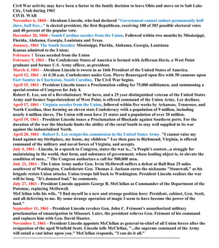 Civil War activity may have been a factor in the family decision to leave Ohio and move on to Salt Lake
City, Utah during 1961
CIVIL WAR
November 6, 1860 - Abraham Lincoln, who had declared "Government cannot endure permanently half
slave, half free..." is elected president, the first Republican, receiving 180 of 303 possible electoral votes
and 40 percent of the popular vote.
December 20, 1860 - South Carolina secedes from the Union. Followed within two months by Mississippi,
Florida, Alabama, Georgia, Louisiana and Texas.
January, 1861 The South Secedes: Mississippi, Florida, Alabama, Georgia, Louisiana
Kansas admitted to the Union;
February 1 Texas seceded from the Union
February 9, 1861 - The Confederate States of America is formed with Jefferson Davis, a West Point
graduate and former U.S. Army officer, as president.
March 4, 1861 - Abraham Lincoln is sworn in as 16th President of the United States of America.
April 12, 1861 - At 4:30 a.m. Confederates under Gen. Pierre Beauregard open fire with 50 cannons upon
Fort Sumter in Charleston, South Carolina. The Civil War begins.
April 15, 1861 - President Lincoln issues a Proclamation calling for 75,000 militiamen, and summoning a
special session of Congress for July 4.
Robert E. Lee, son of a Revolutionary War hero, and a 25 year distinguished veteran of the United States
Army and former Superintendent of West Point, is offered command of the Union Army. Lee declines.
April 17, 1861 - Virginia secedes from the Union, followed within five weeks by Arkansas, Tennessee, and
North Carolina, thus forming an eleven state Confederacy with a population of 9 million, including
nearly 4 million slaves. The Union will soon have 21 states and a population of over 20 million.
April 19, 1861 - President Lincoln issues a Proclamation of Blockade against Southern ports. For the
duration of the war the blockade limits the ability of the rural South to stay well supplied in its war
against the industrialized North.
April 20, 1861 - Robert E. Lee resigns his commission in the United States Army. "I cannot raise my
hand against my birthplace, my home, my children." Lee then goes to Richmond, Virginia, is offered
command of the military and naval forces of Virginia, and accepts.
July 4, 1861 - Lincoln, in a speech to Congress, states the war is..."a People's contest...a struggle for
maintaining in the world, that form, and substance of government, whose leading object is, to elevate the
condition of men..." The Congress authorizes a call for 500,000 men.
July 21, 1861 - The Union Army under Gen. Irvin McDowell suffers a defeat at Bull Run 25 miles
southwest of Washington. Confederate Gen. Thomas J. Jackson earns the nickname "Stonewall," as his
brigade resists Union attacks. Union troops fall back to Washington. President Lincoln realizes the war
will be long. "It's damned bad," he comments.
July 27, 1861 - President Lincoln appoints George B. McClellan as Commander of the Department of the
Potomac, replacing McDowell.
McClellan tells his wife, "I find myself in a new and strange position here: President, cabinet, Gen. Scott,
and all deferring to me. By some strange operation of magic I seem to have become the power of the
land."
September 11, 1861 - President Lincoln revokes Gen. John C. Frémont's unauthorized military
proclamation of emancipation in Missouri. Later, the president relieves Gen. Frémont of his command
and replaces him with Gen. David Hunter.
November 1, 1861 - President Lincoln appoints McClellan as general-in-chief of all Union forces after the
resignation of the aged Winfield Scott. Lincoln tells McClellan, "...the supreme command of the Army
will entail a vast labor upon you." McClellan responds, "I can do it all."
=====================================================================
 