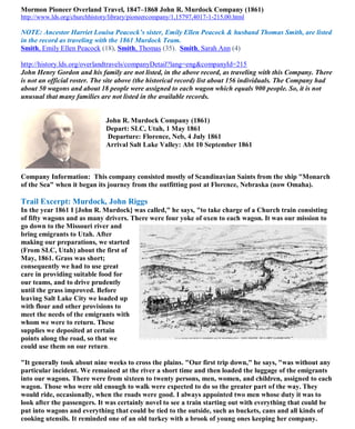 Mormon Pioneer Overland Travel, 1847–1868 John R. Murdock Company (1861)
http://www.lds.org/churchhistory/library/pioneercompany/1,15797,4017-1-215,00.html
NOTE: Ancestor Harriet Louisa Peacock’s sister, Emily Ellen Peacock & husband Thomas Smith, are listed
in the record as traveling with the 1861 Murdock Team.
Smith, Emily Ellen Peacock (18), Smith, Thomas (35). Smith, Sarah Ann (4)
http://history.lds.org/overlandtravels/companyDetail?lang=eng&companyId=215
John Henry Gordon and his family are not listed, in the above record, as traveling with this Company. There
is not an official roster. The site above (the historical record) list about 156 individuals. The Company had
about 50 wagons and about 18 people were assigned to each wagon which equals 900 people. So, it is not
unusual that many families are not listed in the available records.
John R. Murdock Company (1861)
Depart: SLC, Utah, 1 May 1861
Departure: Florence, Neb, 4 July 1861
Arrival Salt Lake Valley: Abt 10 September 1861
Company Information: This company consisted mostly of Scandinavian Saints from the ship "Monarch
of the Sea" when it began its journey from the outfitting post at Florence, Nebraska (now Omaha).
Trail Excerpt: Murdock, John Riggs
In the year 1861 I [John R. Murdock] was called," he says, "to take charge of a Church train consisting
of fifty wagons and as many drivers. There were four yoke of oxen to each wagon. It was our mission to
go down to the Missouri river and
bring emigrants to Utah. After
making our preparations, we started
(From SLC, Utah) about the first of
May, 1861. Grass was short;
consequently we had to use great
care in providing suitable food for
our teams, and to drive prudently
until the grass improved. Before
leaving Salt Lake City we loaded up
with flour and other provisions to
meet the needs of the emigrants with
whom we were to return. These
supplies we deposited at certain
points along the road, so that we
could use them on our return.
"It generally took about nine weeks to cross the plains. "Our first trip down," he says, "was without any
particular incident. We remained at the river a short time and then loaded the luggage of the emigrants
into our wagons. There were from sixteen to twenty persons, men, women, and children, assigned to each
wagon. Those who were old enough to walk were expected to do so the greater part of the way. They
would ride, occasionally, when the roads were good. I always appointed two men whose duty it was to
look after the passengers. It was certainly novel to see a train starting out with everything that could be
put into wagons and everything that could be tied to the outside, such as buckets, cans and all kinds of
cooking utensils. It reminded one of an old turkey with a brook of young ones keeping her company.
 