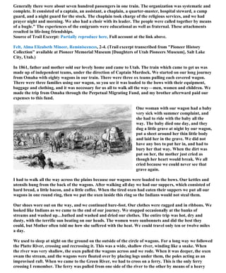 Generally there were about seven hundred passengers in one train. The organization was systematic and
complete. It consisted of a captain, an assistant, a chaplain, a quarter-master, hospital steward, a camp
guard, and a night guard for the stock. The chaplain took charge of the religious services, and we had
prayer night and morning. We also had a choir with its leader. The people were called together by means
of a bugle." The experiences of the emigrants were educational as well as fraternal. These attachments
resulted in life-long friendships.
Source of Trail Excerpt: Partially reproduce here, Full account at the link above.
Felt, Alma Elizabeth Mineer, Reminiscences, 2-4. (Trail excerpt transcribed from "Pioneer History
Collection" available at Pioneer Memorial Museum [Daughters of Utah Pioneers Museum], Salt Lake
City, Utah.)
In 1861, father and mother sold our lovely home and came to Utah. The train which came to get us was
made up of independent teams, under the direction of Captain Murdock. We started on our long journey
from Omaha with eighty wagons in our train. There were three ox teams pulling each covered wagon.
There were three families using our wagon, so you see it was loaded to the bows with their equipment,
baggage and clothing, and it was necessary for us all to walk all the way—men, women and children. We
made the trip from Omaha through the Perpetual Migrating Fund, and my brother afterward paid our
expenses to this fund.
One woman with our wagon had a baby
very sick with summer complaint, and
she had to ride with the baby all the
way. The baby died one day, and they
dug a little grave at night by our wagon,
put a sheet around her thin little body
and laid her in the grave. We did not
have any box to put her in, and had to
bury her that way. When the dirt was
put on her, the mother just cried as
though her heart would break. We all
cried because we could never see that
grave again.
I had to walk all the way across the plains because our wagons were loaded to the bows. Our kettles and
utensils hung from the back of the wagons. After walking all day we had our suppers, which consisted of
hard bread, a little bacon, and a little coffee. When the tired oxen had eaten their suppers we put all our
wagons in one round ring, then we put the oxen inside this ring so the Indians would not steal them.
Our shoes wore out on the way, and we continued bare-foot. Our clothes were ragged and in ribbons. We
looked like Indians as we came to the end of our journey. We stopped occasionally at the banks of
streams and washed up…bathed and washed and dried our clothes. The entire trip was hot, dry and
dusty, with the terrific sun beating on our heads. The women wore sunbonnets and did the best they
could, but Mother often told me how she suffered with the heat. We could travel only ten or twelve miles
a day.
We used to sleep at night on the ground on the outside of the circle of wagons. For a long way we followed
the Platte River, crossing and recrossing it. This was a wide, shallow river, winding like a snake. When
the river was very shallow, the oxen pulled the wagons across and we rode. When it was deeper, the oxen
swam the stream, and the wagons were floated over by placing logs under them, the poles acting as an
improvised raft. When we came to the Green River, we had to cross on a ferry. This is the only ferry
crossing I remember. The ferry was pulled from one side of the river to the other by means of a heavy
 
