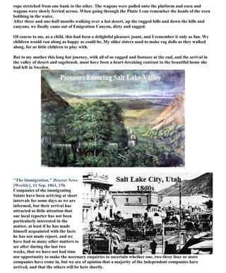 rope stretched from one bank to the other. The wagons were pulled onto the platform and oxen and
wagons were slowly ferried across. When going through the Platte I can remember the heads of the oxen
bobbing in the water.
After three and one-half months walking over a hot desert, up the rugged hills and down the hills and
canyons, we finally came out of Emigration Canyon, dirty and ragged.
Of course to me, as a child, this had been a delightful pleasure jaunt, and I remember it only as fun. We
children would run along as happy as could be. My older sisters used to make rag dolls as they walked
along, for us little children to play with.
But to my mother this long hot journey, with all of us ragged and footsore at the end, and the arrival in
the valley of desert and sagebrush, must have been a heart-breaking contrast to the beautiful home she
had left in Sweden.
"The Immigration," Deseret News
[Weekly], 11 Sep. 1861, 156
Companies of the immigrating
Saints have been arriving at short
intervals for some days as we are
informed, but their arrival has
attracted so little attention that
our local reporter has not been
particularly interested in the
matter, at least if he has made
himself acquainted with the facts
he has not made report, and we
have had so many other matters to
see after during the last two
weeks, that we have not had time
nor opportunity to make the necessary enquiries to ascertain whether one, two three four or more
companies have come in, but we are of opinion that a majority of the independent companies have
arrived, and that the others will be here shortly.
 