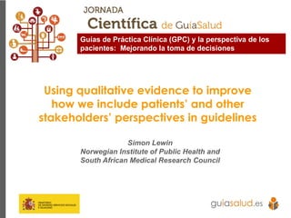 Using qualitative evidence to improve
how we include patients’ and other
stakeholders’ perspectives in guidelines
Simon Lewin
Norwegian Institute of Public Health and
South African Medical Research Council
Guías de Práctica Clínica (GPC) y la perspectiva de los
pacientes: Mejorando la toma de decisiones
 